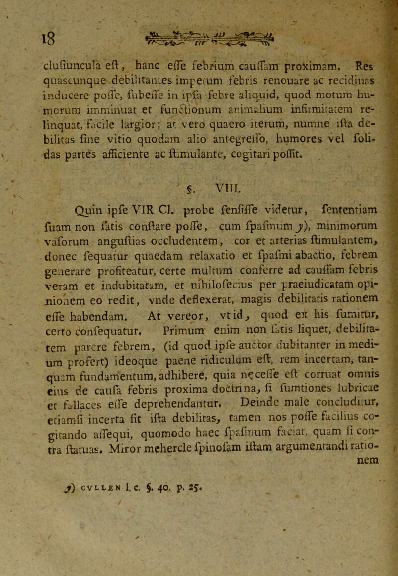 ‘O —crr n-^F5e%— •vrr1 \ ** ■*'' .**,'jT» clufiuncula eft, hanc effie febrium C3uflam proximam. Res quascunque debilitantes impecum febris renouare ac recidiurs inducere poflc, fubefle in ipta febre aliquid, quod motum hu- morum imminuat et functionum animalium infirmitatem re- linquat, facile largior; at vero quaero iterum, numne ifta de- bilitas fine vitio quodam alio antegrelfo, humores vel foli- das partes afficiente ac fhmulante, cogitari poffit. '• ' \ - ' ' VIII. Quin ipfe VIR Cl. probe fenfiffe videtur, fententiam fuam non fatis conflare poffe, cum fpafimum j), minimorum vaforum anguftias occludentem, cor et arterias ftimulantem, donec fiequatur quaedam relaxatio et fpafrni abactio, tebrem generare profiteatur, certe multum conferre ad caudam febris veram et indubitatam, et nihilofecius per praeiudicatam opi- nionem eo redit, vnde deflexerat, magis debilitatis rationem efTe habendam. At vereor, vtid, quod ex his fumitur, certo confequatur, Primum enim non fatis liquet, debilita- tem parere febrem, (id quod ipfe audor dubitanter in medi- > um profert) ideoque paene ridiculum eflr, rem incertam, tan- quam fundamentum, adhibere, quia necefle efi corruat omnis eius de caufa febris proxima do&rina, fi fumtiones lubricae et ffillaces efle deprehendantur. Deinde male concludnur, etiamfi incerta fit ifta debilitas, tamen nos pofle facilius co- gitando aflequi, quomodo haec fpafmum faciat, quam fi con- tra ftatuas. Miror mehercle fpinofam iftam argumentandi ratio- nem J) CVLLJEN 1. c. §. 40. p. 2*. ✓