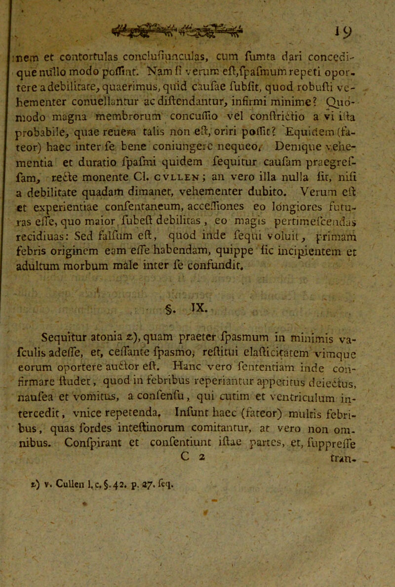 :nem et contortulas conclufiunculas, cum fumta dari concedi- que nullo modo poflint. Nam fi verum eft,fpafmum repeti opor- tere adebilitate, quaerimus, quid caufae fubfit, quod robufti ve- hementer conuellantur acdiftendantur, infirmi minime? Quo- modo magna membrorum concufiio vel conftritlio a vi ifla probabile, quae reuerci talis non e fi, oriri pofiit? Equidem (fa- teor) haec inter fe bene coniungerc nequeo, Denique vehe- mentia et duratio fpafmi quidem fequitur caufam praegref- fam, recbe monente Cl. cvllen; an vero illa nulla iit, nifi a debilitate quadam dimanet, vehementer dubito. Verum e fi et experientiae confentaneum, accefiiones eo longiores futu- ras eife, quo maior fubeft debilitas , eo magis pertimefcendas recidiuas: Sed falfum eft, quod inde feqtii voluit, primam febris originem eam efle habendam, quippe iic incipientem et adultum morbum male inter fe confundit, , \ H vAr/*' >A • •> . ...o,- ,r i - .0 v i ii Sequitur atonia z), quam praeter fpasmum in minimis va- fculis adefle, et, cefiante fpasmo; refiitui elafiicitatem vimque eorum oportere au£lor efi. Hanc vero fententiam inde con- firmare fiudet, quod in febribus reperiantur appetitus deieitus, naufea et vomitus, aconfenfu, qui cutim et ventriculum in- tercedit , vnice repetenda. Infunt haec (fateor) multis febri- bus , quas fordes inteftinorum comitantur, at vero non om- nibus. Confpirant et confentiunt iftae partes, et, fupprefie C 2 tran-