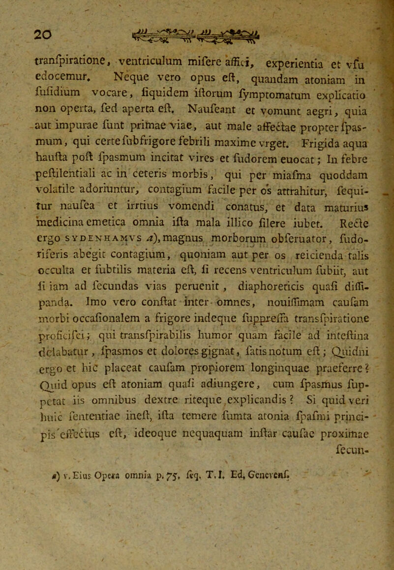 tranfpiratione, ventriculum mifere affici, experientia et vfu edocemur. Neque vero opus eft, quandam atoniam in iulidium vocare, liquidem iftorum iymptomatum explicatio non operta, fed aperta eft, Naufeant et vomunt aegri, quia aut impurae funt primae viae, aut male affe&ae propter fpas- mum, qui certe fub frigor e febrili maxime vrget. Frigida aqua haufta poft fpasmum incitat vires et fudorem euocat; In febre peftilentiali ac in ceteris morbis, qui per miafma quoddam volatile adoriuntur, contagium facile per os attrahitur, fequi- tur naufea et irrtius vomendi conatus, et data maturius medicina emetica omnia ifta mala illico filere iubet. Reclc ergo sydenhamvs a),magnus morborum obferuator, fudo- riferis abegit contagium, quoniam aut per os reicienda talis occulta et fubtilis materia eft, li recens ventriculum fubiir, aut ii iam ad fecundas vias peruenit, diaphoreticis quaii diffi- panda. Imo vero conftat inter omnes, nouiffimam cauiam morbi occafionalem a frigore indeque fiipprelra transfpiratione profkifcij qui transfpirabilis humor quam facile ad iriteftina delabatur, lpasmos et dolores gignat, fatis notum eft; Quidni ergo et hic placeat caufam propiorem longinquae praeferre ? Quid opus eft atoniam quaii adiungere, cum fpasmus fup- pctat iis omnibus dextre riteque explicandis ? Si quid veri huic fententiae ineft, ifta temere fumta atonia fpafmi princi- pis 'eifedtus eft, ideoque nequaquam inftar caufac proximae fecun-