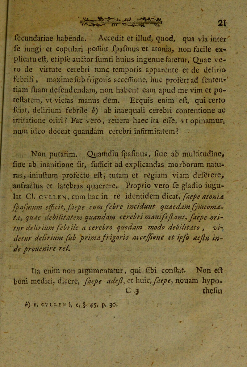 21 —(ir ■ if» fecundariae habenda. Accedit et illud, quod, qua via inter' fe iungi et copulari poflint fpafmus et atonia, non facile ex- plicatu eft, etipfe au&or fumti huius ingenue fatetur. Quae ve- ro de virtute cerebri tunc temporis apparente et de delirio febrili, maximefub frigoris acceflione, huc profert ad fenten-' tiam fuam defendendam, non habent eam apud me vim et po- teftatem, vt victas manus dem. Ecquis enim eft, qui certo fciat, delirium febrile b) ab inaequali cerebri contentione ac irritatione oriri ? Fac vero, reuera haec ita efle, vt opinamur, nuin ideo doceat quandam cerebri infirmitatem? . Non putarim. Quamdiu fpafmus, fiue ab multitudine, fiue ab inanitione fit, fufficit ad explicandas morborum natu- ras, iniuftum profedo eft, tutam et regiam viam deferere, anfradus et latebras quaerere. Proprio vero fe gladio iugu- lat CI. cvllen, cum hac in re identidem dicat, faepe atonia, fpafmum efficit, faepe cum febre incidunt quaedamJymtoma- ta, quae debilitatem quandam cerebri manifeflant, faepe ori- tur delirium febrile a cerebro quodam modo debilitato , 'vin- detur delirium fub prima frigoris acceffione et ipfo aejltt in- de prouenire rei. Ita enim non argumentatur, qui flbi conftat. Non eft boni medici, dicere, faepe adef, et huic, faepe, nouam hypo- C 3 thefin