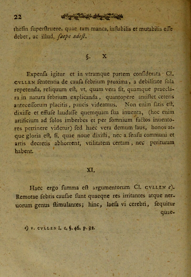 thefin fuperftruere, quae tam manca, inflabilis et mutabilis efle debet, ac illud, facpc adeft. $. X Expenfa igitur et in vtramque partem confiderata - Cl. cvllen fententia de caufa febrium proxima, a debilitate fola repetenda, reliquum eft, vt, quam vera fit, quamque praecla- ra in natura febrium explicanda , quantopere anriftet ceteris anteceflorum placitis, paucis videamus. Non enim fatis eft, dixilTe et effufe laudafle quemquam fua inuenta, (hoc enim artificium ad folos imberbes et per fomnium faftos inuento- res pertinere videtur) fed haec vera demum laus, honos at- que gloria eft, fi, quae noue dixifti, nec a. fenfu communi et artis decretis abhorrent, vtilitatem certam, nec perituram habent. XI. * ✓ Haec ergo fumma eft argumentorum Cl. cvllen r). Remotae febris caufae funt quaeqne res irritantes atque ner- uorum genus ftimulantes; hinc, laefa vi cerebri, fequitur quae-