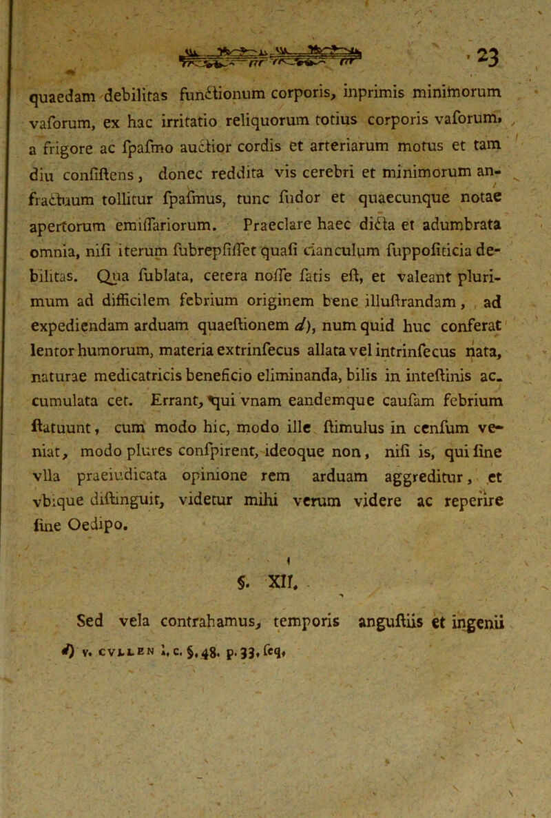 quaedam debilitas functionum corporis, inprimis minitnorum vaforum, ex hac irritatio reliquorum totius corporis vaforum» a frigore ac fpafmo auctior cordis et arteriarum motus et tam diu confiftens, donec reddita vis cerebri et minimorum an- fractuum tollitur fpafmus, tunc fudor et quaecunque notae apertorum emiflariorum. Praeclare haec didta et adumbrata omnia, nifi iterum fubrepfidet quali clanculum fuppofiticia de- bilitas. Qua fublata, cetera noffe fatis eft, et valeant pluri- mum ad difficilem febrium originem bene illuftrandam, ad expediendam arduam quaeftionem d), num quid huc conferat lentor humorum, materia extrinfecus allata vel intrinfecus nata, naturae medicatricis beneficio eliminanda, bilis in inteftinis ac. cumulata cet. Errant, ^qui vnam eandem que caufam febrium ftatuunt, cum modo hic, modo ille ftimulus in cenfum ve- niat, modo plures confpirent, ideoque non, nili is, qui line vlla praeiudicata opinione rem arduam aggreditur, et vbique diftmguit, videtur mihi verum videre ac reperire line Oedipo. §. XIT. Sed vela contrahamus, temporis anguftiis et ingenii