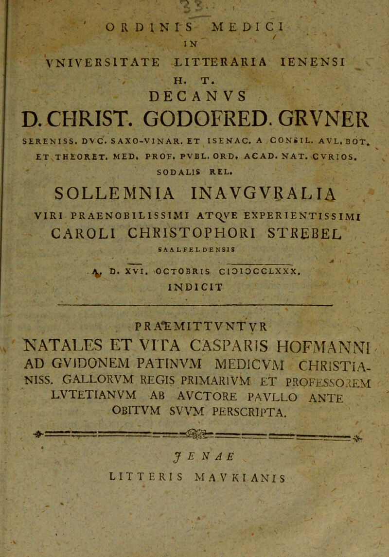 I v * _ . •«* ORDlNI'S MEDICI -‘ .v / * ~ * I N VNIVERS1TATE LITTERARIA IE N ENSI H. T. DEC A N VS D. CHRIST. GODOFRED. GRVNER SEREKISS. DVC. SAXO-VINAR. ET ISINAC. A CONilL. AVL.BOT, ET JHEORET. MED, PROF, PVBL. ORD, ACAD. NAT. CVRIOS. SODALIS REL. SOLLEMNIA INAVGVRAL IA VIRI PRAENOBILISSIMI ATQVE EXPER I E NTI S S I MI CAROLI CHRISTOPHORI STREBEL SAALFEL DENSIS A . D. XVI. OCTOBRIS CIOIOCCLXXX. INDICIT P R AEMITTVNT V R NATALES ET VITA CASPARIS HOFMANNl AD GV1DONEM PATINVM MEDICViVI CHR1STIA- NISS. GALLORVM REGIS PRIMAR1VM ET PROFESSOREM LVTETIANVM AB AVCTORE PAVLLO ANTE OBITVM SVVM PERSCRIPTA. ♦ =====:= J E N A E / LITTERIS MAVKIANIS ^ . 'r ’ . / v