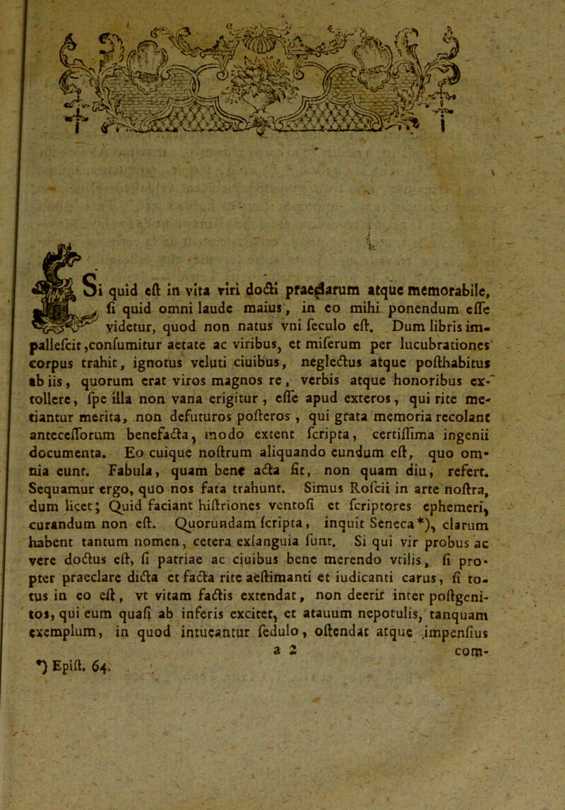 J V- Si quid eft in vita viri dofll praedarum atque memorabile, (i quid omni laude maius, in eo mihi ponendum efle tr videtur, quod non natus vni feculo eft. Dum libris im- pallefcit,confumitur aetate ac viribus, et miferum per lucubrationes corpus trahit, ignotus vcluti ciuibus, negledus atque pofthabitus ab iis, quorum erat viros magnos re, verbis atque honoribus ex-' tollere, fpe illa non vana erigitur, cfle apud exteros, qui rite me- tiantur merita, non dcfuturos poftcros , qui grata memoria recolant anteccflbrmn benefa&a, modo extent fcripta, certiflima ingenii documenta. Eo cuique noftrum aliquando eundum eft, quo om“ nia eunt. Fabula, quam bene adta fit, non quam diu, refert. Sequamur ergo, quo nos fata trahunt. Simus Rofcii in arte noftra, dum licet; Quid faciant hiftriones vcntofi et fcriptores cphemeri^ curandum non eft. Quorundam fcripta, inquit Seneca*), clarum habent tantum nomen, cetera exianguia funr. Si qui vir probus ac vere doiftus eft, fi patriae ac ciuibus bene merendo vtilis, fi pro- pter praeclare di&a ctfacfta rite aeftimanti et iudicanti carus, fi to- tus in eo eft, vt vitam faiftis extendat, non deerit inter poftgeni- tos,qui eum quafi ab inferis excitet, et atauum nepotulis, tanquam exemplum, in quod intueantur fedulo, oftcndac atque .impenfius a 2 com- *) Epift. 64.
