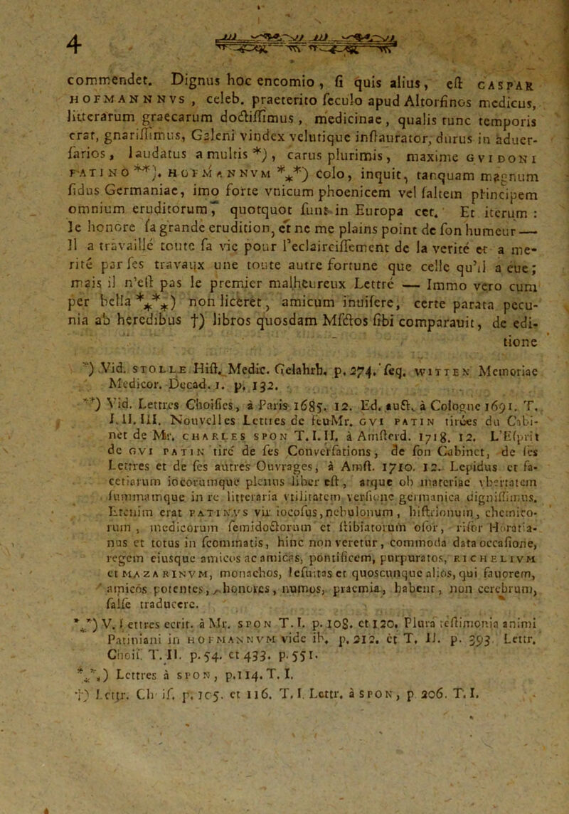 commendet. Dignus hoc encomio , fi quis alius, efi: caspar hofmannnvs , celeb. praeterito fcculo apud Altorfinos medicus, litterarum graecarum dodblTimus , medicinae , qualis runc temporis erat, gnarifiimus, Gslcni vindex velutique infiaurator, durus in aduer- farios, laudatus a multis *), carus plurimis, maxime g v i do n i fatino^), hofmannvm ***) Colo, inquit, tarquam magnum fidus Germaniae, imo forte vnicum phoenicem vel faltetn ptincipem omnium eruditorum^ quotquot fiun in Europa cct. Et iterum: Je honore fa grande crudition, et nc me plains point de fon humeur 11 a travailje tente fa vie pour reclairciflement de la verite er a me- rite par fes travaijx une toute autre fortune que cellc quM aeue; mais il n’ell pas le premier malheureux Lettre — Immo vero cum per bella ****) non liceret, amicum inuifere, certe parata pecu- nia ah heredibus f) libros quosdam Mf&os fibi comparauit, de edi- tione ) Vid. stolle Hift. Medie. Gelahrb. p.274» feq. witten Meinoriac Medicor. Dccad. 1. p, 132. 0 Via. Lettixs Choifics, a Paris 1685. 12. Ed, «u£K a Colognc 1691. T. I.II. III. Nouvcllcs Lctues de fcuMr. gvi patin tiroes du Cibi- net de Mr. Charles spon T.I.II. i Amftcrd. 1718. 12. L’Efprit de ovi patin tirc de fes Convcrfations, de fon Cabinct, de (es I-etrres et de fes autres Ouvrages, a Araft. 1710. 12. Lepidus et fa- cetiarum iocovumque plenus liber eft , arque ob materiae vbertatem luminatnque in re litteraria vtilitatem verfuqic geumnica digniflimus. Iireniin erat patin,vs vir iocofus,nebulonum , hiftnoijuin, ehcmico- rum , medicorum femido&orum ct llibiatoiuih o(br, rifor Horatia- nus et totus in fccminatis, hinc non veretur, commoda data occafione, regem eiusque amicos ac amicas, pontificem, purpuratos, richelivm cttuzARiNVM, monachos, lefuitas et quoscunque alios, qui fauorem, ' amicos potentes, /honores, numos, praemia, habent, non cerebrum, falle traducere. \r) V. > ettres ecrir. a Mr. sroN T. I. p. iog. ct 120. Plura tefiimonia animi Patiniani in hokmannvm vide ib, p. 212. ct T, II. p. 393 Lcttr.' Cii 0 i i. T. II. p.54. ct 433. p.551. **%) Lcttres a spon, p,TI4.T. I.