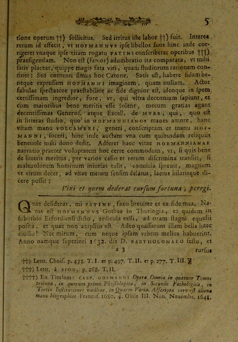 / SSy - —rrf ? tione operum fj) follicitus. Sed irritus ifte labor ft) fuit. Iritcrea rerum id effecit, vt hofmannvs ipfelibellos fuos hinc inde cor- njgeret vnaque ipfe vitam rogatu pat i n i confcriberet operibus praefigendam. Non eft (farcor) adumbratio ita comparata, vt milii fatis placeat, quippe magis fata viri, quam ftudiorum rationem con- tinet: Sed contenti fimus hoc Catone. Satis eft, babere fidam be- neque expreflam hofmanni imaginem, quam nullam. Ador fabulae fpedatore praeftabilior ac fide dignior eft, ideoque in fpem certiffimam ingredior, fore, vr, qui vitra decennium fapiunt, ct cum maioribus bene meritis effe lolent, mecum gratias agant decentifiimas Generof. atque Excel!, de mvrr, qui, quo eft in litteras ftudio , quo‘ in h ofma nni anos manes amore, hanc vitam manu volcam‘erx, generi, confcriptam et manu hof- manni, foceri, hinc inde audam vna cum quibusdam reliquiis beneuole mihi dono dedit, Adferct haec vitae hoemannianae narratio praeter voluptatem hoc certe commodum, vt, fi quis bene dc litteris meritus, per varios cafus et rerum diferimina tranfiit, fi maleuolorum hominum iniurias tulit, conuicia fpreuir, magnum vt virum decet, ad vitae metam fenfim delatus, laetus hilarisque di- cere poffic : Vixi ct quem dederat curfurn fortuna, peregi. Quae defideras , mi patIne, faxo brcuitcr et ex fide mea. Na- tus eft hofmannvs Gothae in Thuringia , c: quidem in. fuburbio Erfordicnfi dido , aedicula exili, ad oram ftagni equulii pofita , et quae non amplius eft. Adeo qualfarunt illam bella haec ciuilia! Nec mirum, cum neque ipfam vrbem melius habuerint. Anno namque fuperiori dic D. bartholomaeo fefto, et a 3 rurfus ++) Lcttr. Choif. p. 435. T. I. et p. 497. T. IT. et p. 277. T. III.3 ttt) bettr. a sroN, p. 268. T. II. ’HH0 En Titulum: casp. hofmanni Opera Omnia in quatuor Tomos tributa , itt quorum primo Phyjiologica, in Secundo Pathologica , in Tertio Infiitutiones medicae, in Quarto Varia. Adfcripta vero cjl aliena