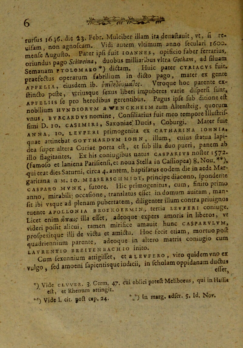 rurfus 1646. die 13. Fcbr. Mulciber illam iu deuaftauit, vt, fi re- uifatn nonagnofcam. Vidi autem vltimum anno fcculari 1600. menfcAueufto* Pater ipfi fuit ioannes, opificio faber ferrarius, oriundus pago Sch\vcina> duobus milliaribus vitra Gotham, ad filuam Semauam Ptol«m»so*) diftam. Huic pater cthiacvs fuit, oraefeftus operarum fabrilium in di&o pago, mater ex gen e affeliA) eiusdem ib. e^evfuclos. Vtroque hoc parente ex- ftindo pefte, vtriusque fexus liberi impuberes vane difperfi iunt, apfelus fe pro heredibus gerentibus» Pagus tpfe fub ditionecft nobilium hvn diorvm a VENCKHEiMzum Altenfteig, quorum vnus bvacardvs nomine, Confiliariw fuit meo tempore l.luftrif- fimi D. IO. CASIMIRI, Saxoniae; Ducis, Coburgi. Maier fuie anna, IO. levperi primogenita ex catharina iohnia, quae attinebat gotthardvm iohh illum, cuius ftltua ‘aP‘' dea fuper alteta Curiae porta efl, et fub illa duo pueri, panem ab illo flagitantes. Ex his coniugibus natus caspari vs nofter i 57*. (famofo et laniena Pariflenfi.et noua Stella in Calliopea) 8. Nou ), qui erat dies Saturni, circa 4. antem. baptifatu. eodem die 10 «de Mar- garitana a m. 10. messErscnm 1 dt, principe diacono, (pondente CASPARO m v N K , futore. Hic primogenitus, cum, finito primo anno mirabili' occafione , translatus efie: indomum auitam , man fit ibi “que ad plenam pubertatem, diligenter illum contra pnuigno. tuente APOLLONIA brotkoermin, tertia levperi con.uge. Licet enim*«ais illa effet, adeoque expers amoris in liberos, vt videri pollit alicui, tamen mirifice amauit hunc CASPARV^™’ profpexitque illi de vittu et amittu. Hoc fecit etiam, mortuo poft quadriennium parente, adeoque in altero matris comugio cum L avrentio breitenrachio inito. t ' Cum fexennium attigiflet, et at, e vf ero, viro quidem vno ex vulgo , fed amoeni fapientisque indicii, in fcholam oppidanam duSus Vide eivvs*. 3. Ccrm. 47, cui oblici poteft Meliboeus, quiinHaffi. ‘ eft, ct Khennm attingit.