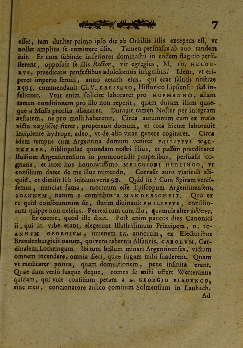 e/Tef, tam duriter primo ipfo dic ab Orbiliis iftis exceptus eff, vc nollet amplius fc comittere illis. Tamen pcrfuafus ab auo tandem iuit. Et cum fubinde inferiores dominaffri in eodem flagitio perfi- fterent, oppofuit fe illis Reftoi^ vir egregius, M. io. Helde- kvs, praedicatis profe&ibus adolefcentis infignibus* Idem, vt eri- peret imperio feruili, anno aetatis cius, qui erat falutis noftrae I59J. commendauit Cl,V. b res sero, Hiftorico LipGenfi: fed in- feliciter. Vtut enim folicitc laboraret pro hofmanno, aliam tamen conditionem pro illo non reperit, quam duram illam quae- que a Mufis prorfus alienaret. Durauit tamen Nofler per integram seftatem, ne pro molli haberetur, Circa autumnum cum ex malo vi&u x&x,tx]Y}s fieret, properauit domum, et tota hieme laborauit incipiente hydrope, adeo, vt de alio vitae genere cogitaret. Circa idem tempus cum Argentina domum veniret philippvs w^l- teicker, bibliopolae quondam nortri filius, et paffim praedicaret ftudium Argentinenfium in promoueodis pauperibus, perfuafir co- gnatis, et inter hos honoratiffimo melchioii hertingo, vt confilium daret de me illuc mittendo. Corrafit auus viaticuli ali- quid, et dimifit fub initium veris 92. Quid fit ? Cum Spiram venif» femus j nunciat fama, mortuum effe Epifcopum Argentincnfem, ioannem, natum e comitibus*a manderscheit. Qua ex re quid confccuturum fit, ftatim diuinauit ph ilippvs , confilio- rum quippe non nefeius. Perrexi tum cum illo, quamuis alter eiSl7raf. Et cuenit, quod ille dixit. Poft enim paucos dies Canonici ii, qui in vrbe erant, elegerunt Illuftriflimum Principem, ». 10- annem georgivm , iuuenem 15. annorum, ex Elc&oribue Brandenburgicis natum, quivero tabernis Alfaticis, carolvm, Car- dinalem, Lothringum. Ibi tum bellum minari Argentinenfes, vi&um omnem incendere, omnia fieri, quae fugam mihi fuaderent. Quam vt meditarer potius, quam domuitionem , pene infinita erant* Quae dum verfo fusque deque, comes fe «nihi offert Wcttcranus quidam, qui vult confilium petam a s. georGjo iladvngo, ciuemeo, concionatore aulico comitum Solmenfium in Laubach. Ad f