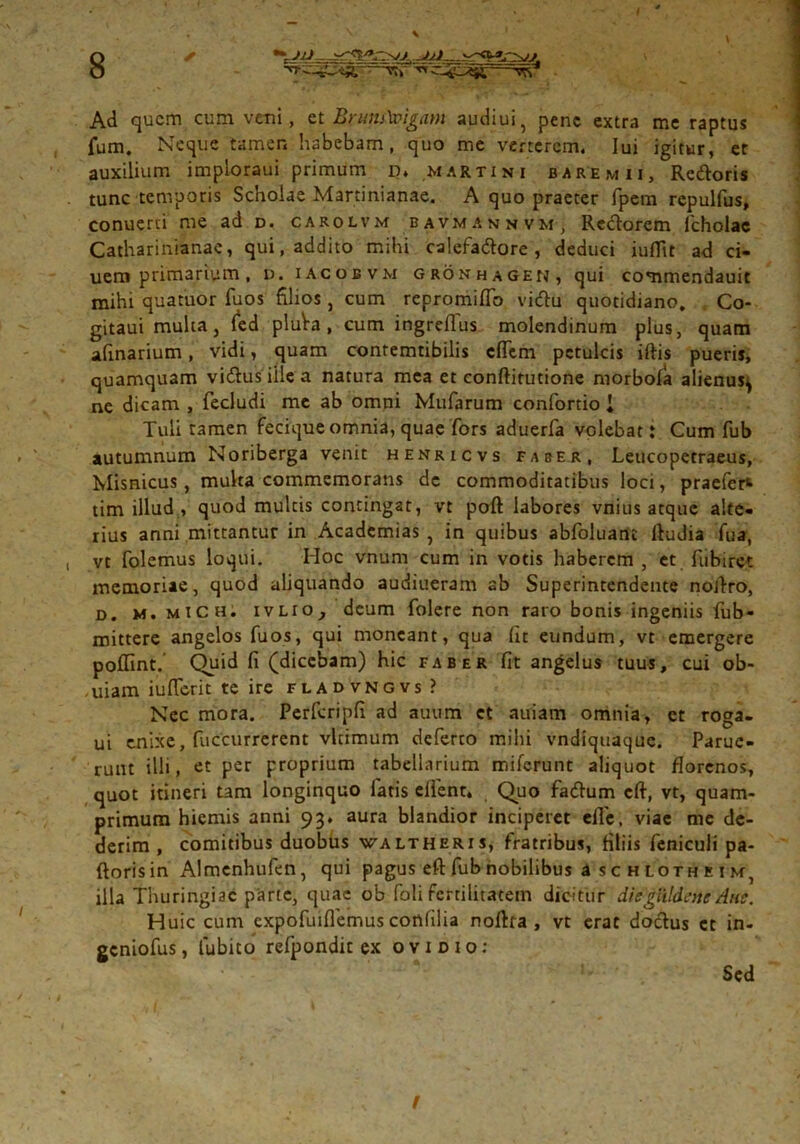 ✓ •t.J/J Ad quem cum verni, et %run£a>igam audiui, pene extra me raptus fum. Neque tamen habebam, quo me verterem. Iui igitur, er auxilium imploraui primum p, Martin i baremii, Redoris tunc temporis Scholae Martinianae. A quo praeter fpem repulfus, conuerti me ad d. carolvm bavmannvm, Rectorem lcholac Catharinianae, qui, addito mihi calefadore , deduci iufltt ad ci- uem primarium, u. iacobvm gronhagen, qui commendauit mihi quatuor fuos filios, cum repromifio vidu quotidiano, Co- gitaui multa, fed pluVa, cum ingreflus molendinum plus, quam afxnarium, vidi, quam contemtibilis effera petulcis iftis pueris, quamquam vidus iilea natura mea et conftirutione morbofa alienus^ ne dicam , fecludi me ab omni Mufarum confortio i Tuli tamen fecique omnia, quae fors aduerfa volebat: Cum fub autumnum Noriberga venit henricvs faber, Leucopetraeus, Misnicus, multa commemorans dc commoditatibus loci, praefer* tim illud, quod multis contingat, vt poft labores vnius atque alte- rius anni mittantur in Academias , in quibus abfoluant ftudia fua, vt folemus loqui. Hoc vnum cum in votis haberem , et fiibirct memoriae, quod aliquando audiueram ab Superintendente noifiro, d. m. mich. ivlio, deum folere non raro bonis ingeniis fub- mittere angelos fuos, qui moneant, qua (it eundum, vt emergere poflint. Quid fi (dicebam) hic faber fit angelus tuus, cui ob- uiam iu(Terit te ire fladvngvs ? Nec mora. Perferipfi ad auum ct auiam omnia, et roga- ui enixe, fuccurrerent vltimum deferto mihi vndiquaque. Parue- runt illi, et per proprium tabellarium miferunt aliquot florenos, quot itineri tam longinquo latis effient* Quo fadum eft, vt, quam- primum hiemis anni 93* aura blandior inciperet effie, viae me de- derim , comitibus duobus waltheris, fratribus, filiis feniculi pa- ftorisin Almcnhufen, qui pagus eft fub nobilibus a s c h loth e i m, illa Thuringi ac parte, quae ob foli fertilitatem dicitur diegiUdenc Ane. Huic cum expofuiflemus cortlilia noftra , vt erat doctus et in- geniofus, lubito refpondit ex ovidio: Sed