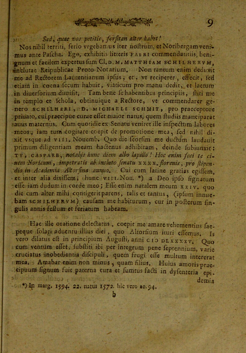 - Sed, quae vos petitis, fer fit an alter habet! Nosnihil territi, ferio vrgebamus iter noftrum, ctNoribergam venii- mus ante Pafcha. Ege, exhibitis litteris fabri commendaticiis, beni- gnum et facilem expertus fum CI.d.m.matthum schilhervm, «inclutae Reipublicae Proto-Notarium. Non tantum enim deduxit me ad Re&orem Launentianum ipfus, et, vt reciperer, effecit, fed etiam in cocna fecum habuit, viaticum pro manu dedit, et laetum in diuerforiusn dimifit. Tam bene fehabentibus principiis, fliti me in templo et fchola, obtinuique a Redore, vt commendarer ge- nero schilheri , D* mighaeu schjiit, pro praeceptore priuato, cui.praecipue curae effet maior natus, quem Rudiis manciparat '.auus maternus. Cum quotidie cx Senatu veniret ille infpedtim labores meos., ram tum cogitare coepit de promotione mea, fed nihil di- xit vsque ad vtii. Nouemb. Quo die feorfim me dudiitn laudauit primum diligentiam meam hadenus adhibitam , deinde fubiunxit: tv, casparb, notabis hunc diem albo lapillo ! Hoc enim fcci te ci~ nem ■Noricum, impetratis ab.induto Jcnatu xxxx.florenis, pro flipen- dio in Acadetnia Altorfna annuo. Cui cum latine gratias egiflem, et inter alia dixiffem* hunc vui.Nou. *) a Deo ipfo fignatum - efle iamdudumin corde meo; Effeenim natalem meum xxiv. quo die cum alter mihi contigerit parens, talis et tantus, (iplum innue- bam sch i pu ervm) caufam me habiturum, cur in poflerum lin- gulis annis feRum et feriatum habeam. Hac ille oratione deledatus , coepit me amare vehementius fae- peque folapi aduentu illius diei, quo Alcorfium ituri effemus. Is vero dilatus eft in principium Augufti, anni cio dlxxxxv. Ouo cum ventum effet, iubRiti ibi per integrum pene feptennium, varie .cruciatus inpbedjentia difcipuli, quem frugi effc multum intererat mea. Amabar enim non minus, quam filius. Huius amoris prae- cipuum lignum fuit paterna cura et fumtus fadi in dyfenteria epi. demia *)In marg, 1594, 22. natus 1572. hic vero »0.94. b