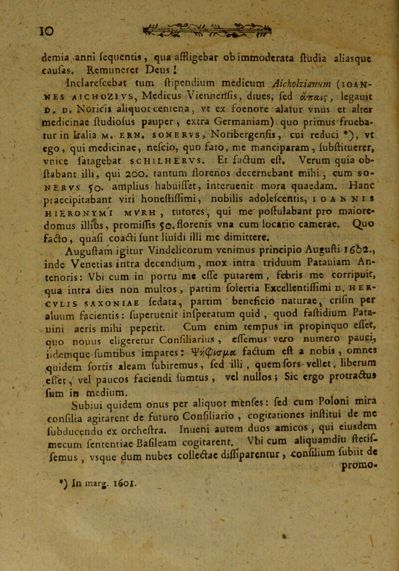 demia anni fcquentis, qua affligebar ob immoderata ftudia aliasquc caufas. Remuneret Deus I Indarefcebat tum ftipendium medicum Aicholziavum (ioan- nes aichozivs, Medicus Viennerffis, diues, fed oiireug, legauit d. d. Norici» aliquot centena , vt ex foenore alatur vnus et alter medicinae ftudiolus pauper, extra Germaniam) quo primus flueba- tur in kalia m. ERH, sonervs, Noribergenfis, cui reduci *), vt ego, qui medicinae, nefeio, quo fato, me manciparam, fubftituerer, vnice fatagebat schiLHERVs. Et fadum elh Verum quia ob* flabant illi, qui 200. tantum florenos decernebant mihi, cum so- nervs 50. amplius habuiflst, interucnit mora quaedam. Hanc praecipitabant viri honeftiffimi, nobilis adolefcentis, 1 oa n ni s HIERONYMI mVrh , tutores, qui mc poftulabant pro maiorc- domus illitis, promiflis 5o.florenis vna cum locario camerae. Quo faeffo, quafi coadli funt liuidi illi me dimittere. Auguftam igitur Vindelicorum venimus principio Augufti I6bi.y inde Venetias intra decendium , mox intra triduum Patauiam An- tenoris: Vbi cum in portu mc efle putarem, febris me corripuit, qua intra dies non multos, partim folertia Excellentiflimi d. her- cvlis saxoniae fedata, partim beneficio naturae, crifin per aluum facientis: fuperuenit infperatum quid , quod faftidium Pata- uini aeris mihi peperit. Cum enim tempus in propinquo eflet, quo nouus eligeretur Confdiarius , eflemus vero numero pauci, iidemque fumtibus impares: fa&um eft a nobis, omnes quidem fortis aleam fubiremus, fed illi, quem fors vellet, liberum effet, vel paucos faciendi fumtus , vel nullos j Sic ergo protraftus fum in medium. Subiui quidem onus per aliquot menfes: fed cum Poloni mira confilia agitarent de futuro Confiliario , cogitationes inftitui de me fubducendo ex orcheftra. Inueni autem duos amicos , qui eiusdem mecum fententiae Bafileam cogitarent Vbi cura aliquamdiu ftetii- femus vsque dum nubes colledac diffiparentur , -confiiium fubnt e 1 promo- \ / 111 marg. 160I.