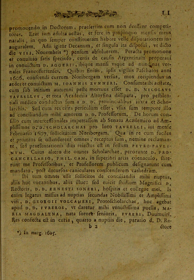 promoufndo in Dodor.em , praefertim cum non deeffcn.r competi- tores. Erat iam adulta acflas, et.fere iii propinquo rfiemis meus natalis in quo femper cbnftitueram habere velle disputationem in- auguralem. Adii igitftr Decanum, ,et fingula ira difpofui , vt didto die v 111. Nouembris *) penfum ahfoluerem. Peracta promotione et conuiuio fatis fpeciofo, certis de caufis Argentinam properaui in conuicVum d. aggeri i , ibique manfi vsque ad nuncj^nas ver- nales Francofurtenfes. Quibus finitis, ipfis vigiliis Pafchatos anni i6c6. confcendi currum Noribergam verfus, mox recipiendus'in aedes et conuidum m . i o a n n t s zvnkeri. Confumta ibi aeftate, cum fub initium autumni pefte mortuus effet d. d. Nicolavs tavrellvs , et tota Academia Altorfina didipata , pro pefhlen- tiali medico conductus fuma d d. prouincialibus iuxta et Scho- larehis. Sed cum res citra periculum eflet, vfus fum tempore illo ad conciliandum mihi amorem d. d. ProfefTorum. De horum con- filio cum intercdfionales impetraflem ab Senatu Academico ad Am- plifiTmos dTo. scholarchas pro loco tavrelli, iui menfe Februario i follicitatum Noribergam. Qua in re cum faciles et promtos fe offenderent omnes, receptus fum, nemine reclaman- te, fed praefentationis dies reie&us cfl in feftum petro-pavli- kvm. Cuius altero die omnes Scholarchae, perorante d. pro- cancellario, r h i l. c am. in fupcriOri arcis coenaculo, flite- runt me ProfefToribus, et Profeflorem publicum defignarunt cum mandato, pofi: decurfos caniculares confcenderem cathedram. Ibi tum omnes effe follicitos de conciliandis mihi nuptiis, aliis huc vocantibus, aliis illuc: fed euicit ftudium Magnifici d. Ile&oris, d. d. ernesti soneri, hofpiris et collegae mei. Is enim legatus mifTus ad nuptias fecundas Nobilifiimi et Ampli/limi viri, d. georgii volc ajieri , Protofcholarchae, hoc agebat ap-ud d. d, fvreros, vt claretur mihi venuftiffima puella, ma- ria magdalena, nata forort- fenioris, fvreri, Duumuiri. Res confecta eff in curia , quarto a nuptiis die, parario d. D. Re- b 2 * dtorc *) ln marg. 160J.