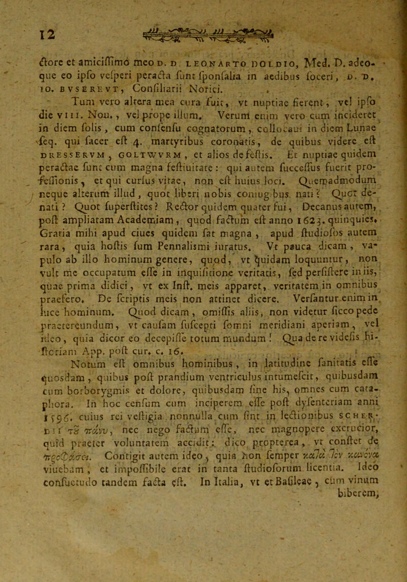 tftore et amicifllmo meo d. d leonarto doldio, Med. D. adeo- ■ que eo ipfo velperi peracla funt fponfalia in aedibus foceri, d. d, io. bvserevTj Conftliarii Norici. Tum vero altera mea cura fuit, vt nuptiae fierent, vel ipfo die viii. Non. , vei prope ilium. Verum enim vero cum incideret in diem folis, cum confcnfu cognatorum, coliocaui in diem Lunae 'feq. qui facer eft 4. martyribus coronatis, de quibus videre eft dresservm , goltwvrm, et alios defeftis. Et nuptiae quidem peradtac fune cum magna feftiuitate : qui autem fucceflus fuerit pro- •feftionis, et qui curfus vitae, non eft huius loci. Quemadmodum neque alterum illud, quot liberi nobis comug bus nati V Quct de- nati ? Quot fuperftitcs? Redor quidem quater fui, Decanus autem, poft ampliatam Academiam , quod fa&um eft anno 1623. quinquies* Gratia mihi apud ciues quidem fat magna , apud ftudiofos autem rara, quia hoftis fum Pennalismi iuratus. Vt pauca dicam, va- pulo ab illo hominum genere, quod, vt tjuidam loquuntur, non vult me occupatum efte in inquifitione veritatis, fed perfiftere iniis, quae, prima didici, vt ex Inft. meis apparet, veritatem in omnibus praefero. De feriptis meis non attinet dicere. Verfantur enim in luce hominum. Quod dicam, omiflis aliis, non videtur ficcopedc praetereundum, vt caufam fufeepti fomr.i meridiani aperiam, vel ideo, quia dicor eo decepifle totum mundum ! Qua de re videfts hi- ftcriam App. poft cur. c. 16. . t Notum eft omnibus hominibus , in latitudine fanitatis efte quosdam, quibus poft prandium ventriculus intumefeit, quibusdam cum borborygmis et dolore, quibusdam fine his, omnes cum cara- phora. In hoc ccnfum cum inciperem e fle poft dyfenteriam anni cuius rei veftigia : nonnulla cum ftnt in leftionibus scher,- c < i tS ntcivv) nec nego fadwm efte, nec magnopere excrucior, quid praeter voluntatem accidit:, dico p.r.opterea, vt conftct de 'irgotpfc&et. Contigit autem ideo , quia hon femper Y.oOd 7c'v v.uxact viuebam , ct impolTibile erat in tanta ftudioforum licentia. Ideo conftjctudo undem fafta eft. In Italia, vt etBafileae, cum vinum biberem.