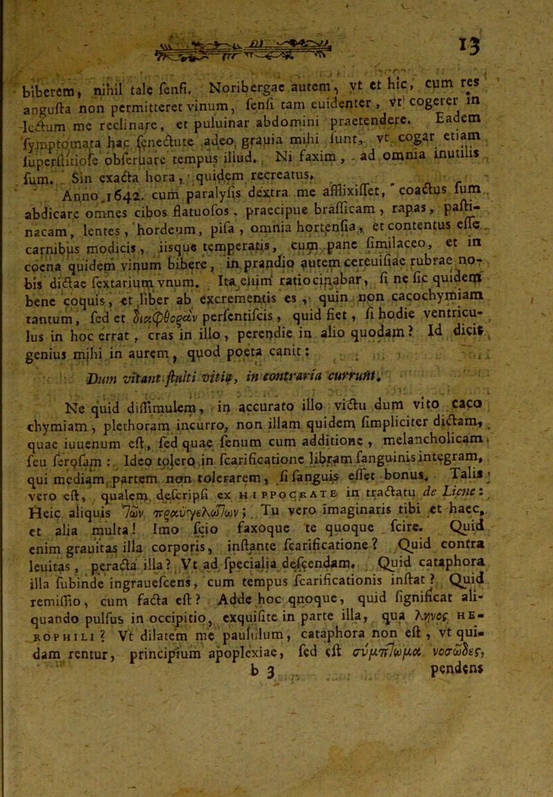\vv • ^ nr <?r biberem, nihil tale fenfi. Noribergae autem, vt ct hic, cum res angufta non permitteret vinum, fenfi tam euidenter , vf cogerer m k^um me reclinare, er puluinar abdomini praetendere. Eadem fymptomata hap. kne&ute adeo, grauia mihi funt, vt cogar etiam fuperfiitiofe obferuare tempus iliud. Ni faxim, - ad omnia mutilis fum. Sin exa&a hora, ' quid,em recreatus. ^ Anno.1642. cum paralyfis dextra me affiixiffet, coactus lum.. abdicare omnes cibos flatuofos, praecipue braflicam , rapas, pafb- nacam, lentes, hordeum, pifa , omnia hortpnfiaA et contentus efle carnibus modicis, iisque temperatis, cum pane fimilaceo, et in cocna quidem vitrum bibere, 'in prandio puteorcereuifiae rubrae mo- bis di&ae fextarium vnum. Ita enim' ratiocibabar, fi ne fic quideqi bene coquis, et fiber ab excrementis es , quin non cacochymiam tantum, fed ct $ict(pQc(?civ perfcntifcis > ejuid fiet 9 fi hodie vcntricu- lus in hoc errat, cras in illo , perendie in alio quodam ? Id dici* , genius mihi in auremt quod poeta canit; ■ :,tx Dum vitant, finit i viti?, in contraria currui»; _ Ne quid diflimulera, in accurato illo vi&u dum vito caco chymiam , plcthoram incurro, non illam quidem (Impliciter di<ftamt quae iuuenum efl, fed quae fenum cum additione, melancholicam) fcu ferpfapi: Ideo tojerp.in fcarificationc libram fanguinis integram, qui mediam, partem nan tolerarem, fifangu^s efiet bonus. Tali*j vero eft, qualem, dekripfi cx h i ppockate in tranatu de Liene. Heic aliquis 7cov Tr^ai/yeAw7wv >. Tu vero imaginaris tibi et haec, et alia multa! Imo fcio faxoque te quoque fcire. Quid enim grauita^ illo corporis, inftante Icarificatione ? Quid contra leuitas, pera&a illa? Vt ad fpecialia defpendam. Quid cataphora illa fubinde ingrauefcens, cum tempus fcarificationis inftat > Quid remiflio, cum fafta eft ? Adde hoc quoque, quid lignidcat ali- quando pulfus in occipitio, exquiiite in parte illa, qua Kvjvoe he- roi1 hili? Vt dilatem me paululum, cataphora non eft, vt qui- dam rentur, principium apoplexiae, fed eft cvfA7fJuf^ct vcrioSur, b 3 pendens