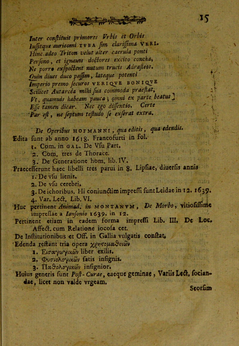 Inter eonptuit pimores Vrbis et Orbis lujfitque auricomi tvba fim clarij]ima VeRI-» Hinc adeo Triton velut alter caerula ponti ^ : Perjbno , et ign&uos doblores excito concha» ' ; \ He porro cxfpcHent nutum trucis Adrajleos. Quin diues duco pajjim, lateque potenti 'Imperio premo fecuros veriqveboniqve i Scilicet Autarcea mihi fua commoda prae flat, i V quamuis habeam pauca j owwi parte, beatus J ' drVar. Nec ego dijjctitio. Cerftf ' \ efi, «e Jepiutn tcjludo fe ex fer at extra. • ' . 1 V”-*, I *j T / De Operibus hofmannj , editis, qua edendis. Edita funt ab anno 1618* Francofurti in fol. l» Com. in gal. De Vfu Part» 2. Com. tres dc Thorace. 3. De Generatione hbm. lib.lV. Praccefferunt haec libelli tres parui in 8* Lipfiae, diucrfis annis x. Devfu lienis» 2. De vfu cerebri» g.Dcichoribus. Hi coniun&im impreffi funtLeidaein 12. 1639» 4. Var» Ledi. Lib. VI. Huc pertinent Animad. in moktanvm, De Morbo, vitiofiifinic impreflac a Ianjonio 1639* in 12. Pertinent etiam in eadem forma impreffi Lib. III» Dc Loc» Affcft. cum Relatione iocola cet. De Inftitutionibus et Off» in Gallia vulgatis conflat* 'Edenda reftant tria opera 1. E<aa7co7JX<wv liber exilis. 2. <JXi(rioKoymu)V fatis infignis. 3. YlxSoKoyiKw infignior* Huius generis funt Pojl- Curae, caequc geminae y Variis Lc&» focian- dae, licet non yalde vrgeam. Scorbm