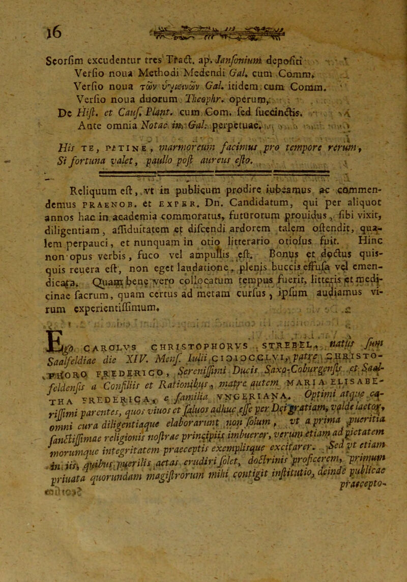 Scorfim excudentur tres Tfad. ap-. lanfonium depo-fiti r Verfio noua Methodi Medendi Gal. cum Coram, Verfio noua tcov vytetv^v Gal. itidem, cum Coram, Verfio noua duorum Tkeophr. operum, Dc Hifi, et Cauf Piant. cum Com. fed fuccindis. - Ante omnia Notae m Gal; perpetuae.> , .v \ V : • »■ ,t His te, p/tine , marmoreum jacimus pro tempore rerum> Si fortuna valet, paullo pofi aureus ejlo. Reliquum eft, vt in publicum prodire iubeamus ac commen- demus praenob. et expsr, Dn. Candidatum, qui per aliquot annos hac in academia commoratus, futurorum prouidus , fibi vixit, diligentiam, aftiduitatem et difeendi ardorem taiem oftendit, qua- lem perpauci, et nunquam in otio litterario otiolus fuit. Hinc non opus verbis, fuco vel ampuflis eft. Bonus et dodus quis- quis reuera eft, non eget laudatione, plenjs buccis effufa vel emen- dica^a. Quapi bene ivero collocatum tempus fuerit, litteris st medj- cinae facrum, quam certus ad metam curfus, ipfum audiamus vi- rum experientiftimum. : i .1. . - -ii,;». ii.u ...» • • c JfcL, CAROLVS CHRISTOPHORVS . STREBEL., tlOttlS filii Saalfeldiae dic XIV. Meiifl hdii c i ?,i oCCLyi, patrej^RiSTO- ptfORO F^EDERiCO, Screnijfimi Ducis Saxo-Coburgenfis ctSaai- ' feldenfis a ConMiis et Rationibus*, matjc autem maria elisabe- tha FREDERICA, c familia vngeriana. Optimi atm* riffimi parentes,'quos vinos et fluos adhuc.ejfc per D^igratiam, valde laetojf, omni cura diligentiaque elaborarunt noiifolum , vt a prima pueritia. fanBiffwiae religionis noflrae prinvpiif imbuerer, verum etiam ad met at em morumque integritatem praeceptis exemplisque excitarer. Sed yt etiam in iis, quibis, puerilis aetas .erudirifilet, dottrinis'prof cerem, pnmum priuata quorundam magi(trorum mihi contigit mfiitutio, dcmdc^c^