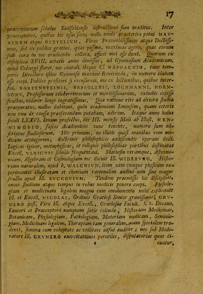 17 praereptorum fchelae Saalfeldcnfis ihfiruclioni fon traditus. Ititer praeceptores, quibus hic vfus funi, nullo modo praeterire potui mav- kervm atque oettelivm , Viros Pracuobiliffimos atque Dociijji- mos, fcd iis publice gratias, quas pojptm, maximas agere, quae eorum fuit cura in me erudiendo collatu, officii mei ejje duxi, Quorum ex difcipliua XVIII. aetatis anno dimijfus, ad Gymnafxum Academicum, quod Coburgifloret, me contuli, ibique Cl. happachio, tunc tem- poris Directore iflius Gynmafli maxime Rener endo, in numero ciuium ejje coepi. Publice profiteri fi rccufarem, me ex leclionibus, quibus inter- fui, BARTEMSTEINI I, BRIEGEEB1I, LOCHMANNI, HORN- s C H v, Profejforum celeberrimorum et meritiffimorum, eximios cepijfe f rufius, viderer longe ingratiffimus. Oua ratione rite ad altiora ftudia praeparatus, nullus dubitqui, quin academiam lencnfem, quam ceteris ?iou vna de cauffia praeferendam putabam, adirem. Itaque anno huius feculi LXXVI. lenam profeftus, die III, inenfis Maii ab Illtijl. hen- ninGSIO, fafces Academicos tunc tenente, numero fum ad- fcriptus fiudioforum. Hic primum, ne illotis quafi manibus rem me- dicam attingerem, doflrinis philojbphicis addifeendis operam dedi. Logicas igitur, metaphy[icas, et reliquis philofophiae partibus defiinatas Excell. v l r 1C h i' 1 fcholas frequentaui. Mathefin vtramque, Afirono- miam, Al^ebram et Cofmologiam me docuit IU. widebvrg, Hijlo- riatn naturalem, apud b. walchi vk, item eam vnaque phyficam ex- perimentis illufiratam ct chemiam rationalem audiui non fine magiu fruclu apud III. svccovivm. Tandem praemiffis his dffiipli**st omne ftudium atque tempus in rebus tnedicis ponere coepi. Pb/fiolo- giam et medicinam legalem magno cum emolumento mihi erplicnuit ili. et Excell. nicolai , Ordinis Gratiofi Seniorgrauifim<s; grv- NERO pofl, Viro IU. atque ExcellGratiofae F'acuit, f• t. Decano, Fautori et Praeceptori nunquam fatis colendo, Hi flor Uni Medicinae^ Botanicam, Phyfiologiam, Pathologiam, Materiam medicam, Samiolo- giam, Medicinam legalem, Therapiam tam generalem, qiam fpecialem tra- denti, fumma cum voluptate ac vtilitate adfui auditor f nec fub Mode- ratore IU, grvnero exercitationes perutiles, dijputatoriae quae di- e ,' cwititr.