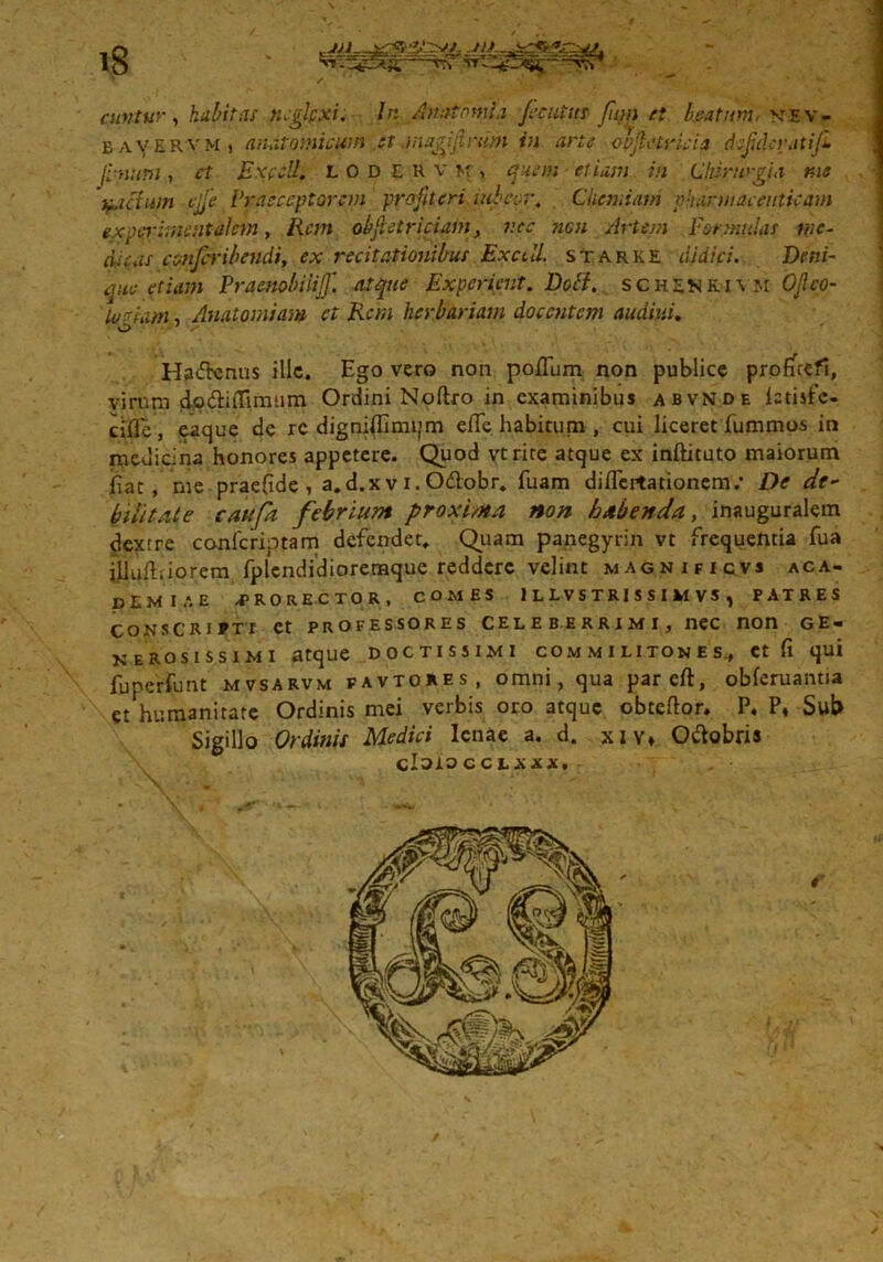 IS cuntur, habitas neglpxi. In Anatomia pcatrn fujn et beatum: \tev- b avervm , anatomicum et jnxgijirurn in arte oojlctricia dcjidcratiji Jlmttm, Expcll. LODERVK, quem etiam in Chirurgia tue fictum vjfe Praeceptorem profiteri niba r. Chemiam pharmaceuticam experimentalcm, Rem obfhtriciam, nec neu Artem Formulas me- dicas confcribendi, ex recitationibus Exedi starke didici. Deni- que etiam Praenobiiiff. atque Expcrient. Dotf. schsnkjym OJlco- iuAam, Anatomiam ct Rem herbariam docentem audiui. Ha<ftcnus ille. Ego vero non polium non publice profuefi, virum do&iiTimum Ordini Noftro in examinibus abvnde ictisfc- cifle , eaque de rc dignilEmijm elTe habitum , cui liceret fummos in medicina honores appetere. Quod vtrire atque ex inftituto maiorum fiat, me praefide , a.d.xv i. O&obr. fuam diflcrtationem.* De de- bilitate caufa febrium proxima non habenda, inauguralem dextre confcriptam defendet. Quam panegyrin vt frequentia fua iilulliiorem fplcndidioremque reddere velint magnificvs aca- ptMIAE /JP R O R E C T O R , COMES 1 L LV S TRI S S I VI VS , PATRES consca i f t t et professores celeberrimIj nec non ge- nerosissimi atque doctissimi commilitones., et fi qui fuperfunt mvsarvm favtores, omni, qua pareft, obferuantia et humanitate Ordinis mei verbis oro atque obteftor* P, P, Sut» Sigillo Ordinis Medici lenae a. d. xiv* O&obris cZoiOCCLXXX.