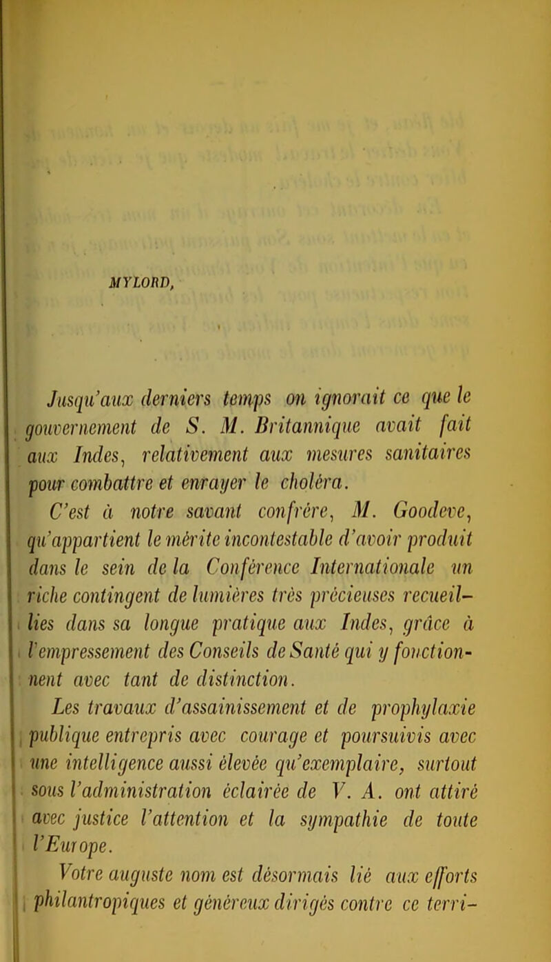 MYionn, Jusqu’aux derniers temps on ignorait ce que le gouvernement de S. M. Britannique avait fait aux Indes ^ relativement aux mesures sanitaires four combattre et enrayer le choléra. C’est à notre savant confrère^ M. Goodeve, qu’appartient le mérite incontestable d’avoir produit dans le sein de la Conférence Internationale un riche contingent de lumières très précieuses recueil- lies dans sa longue pratique aux Indes^ grâce à lempressement des Conseils de Santé qui y fonction- nent avec tant de distinction. Les travaux d’assainissement et de prophylaxie publique entrepris avec courage et poursuivis avec une intelligence aussi élevée qu’exemplaire, surtout sous l’administration éclairée de V. A. ont attiré avec justice l’attention et la sympathie de toute l’Euïope. Votre auguste nom est désormais lié aux efforts I philantropiques et généreux dirigés contre ce terri-