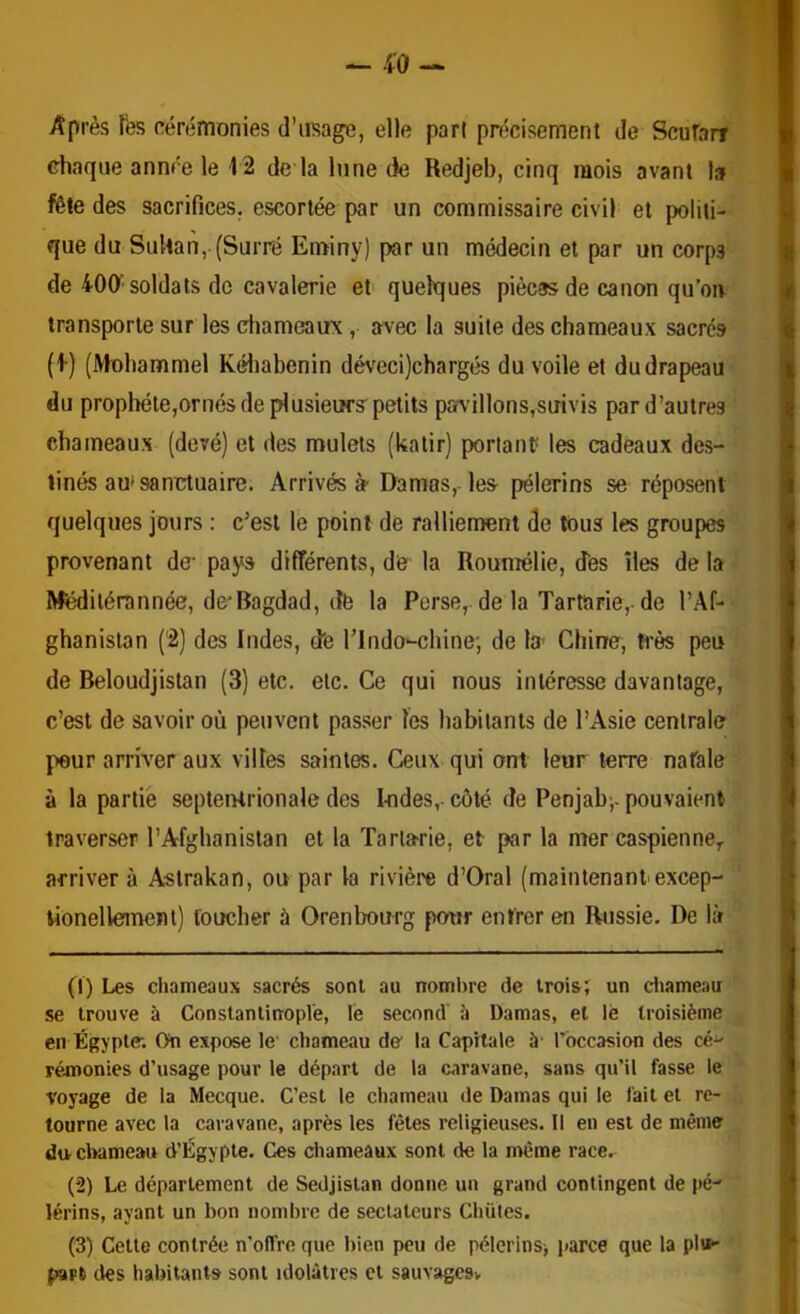 Après Tes cérémonies d’usage, elle pari précisément de Scufarf chaque année le 12 de la lune de Redjeb, cinq mois avant la fête des sacrifices, escortée par un commissaire civil et politi- que du Sultan, (Surré Eminy) par un médecin et par un corps de 400'soldats de cavalerie et quelques pièces de canon qu’oiv transporte sur les diameaux, avec la suite des chameaux sacrés (I) (Mohammel Kéliabenin déveci)chargés du voile et du drapeau du prophéte,ornés de plusieurs petits pavillons,suivis par d’autres chameaux (devé) et des mulets (katir) portant les cadeaux des- tinés au* sanctuaire. Arrivés à Damas,- les pèlerins se réposent quelques jours : c’est le point de ralliement de tous les groupes provenant de- pays différents, de la Roumélie, dès îles de la Mëdilérannée, de^Ragdad, dè la Perse,, de la Tartarie, de l’Af- ghanistan (2) des Indes, dè l’indo-chine; de la Chine, ti’ès peu de Beloudjistan (3) etc. etc. Ce qui nous intéresse davantage, c’est de savoir où peuvent passer les habitants de l’Asie centrale peur arriver aux villes saintes. Ceux qui ont leur terre natale à la partie septentrionale des Iodes, côté de Penjab^, pouvaient traverser l’Afghanistan et la Tartarie, et par la mer Caspienne,, arriver à Astrakan, ou par la rivière d’Oral (maintenant excep- tionellemenl) toucher à Orenbourg potrr entrer en Rjissie. De là (1) Les chameaux sacrés sont au nombre de trois; un ctiameau se trouve à Constantinople, le second à Damas, et lè troisième en Égypte. On expose le chameau de- la Capitale à- Tbccasion des cé^ rémonies d’usage pour le départ de la caravane, sans qu’il fasse le voyage de la Mecque. C’est le chameau de Damas qui le fait et re- tourne avec la caravane, après les fêtes religieuses. Il eu est de même du chameau d’Égypte. Ces chameaux sont de la même race. (2) Le département de Sedjistan donne un grand contingent de pè- lerins, ayant un bon nombre de sectateurs Chiites. (3) Cette contrée n’oITre que bien peu de pèlerins-, parce que la plu- part des habitants sont idolâtres et sauvagesv