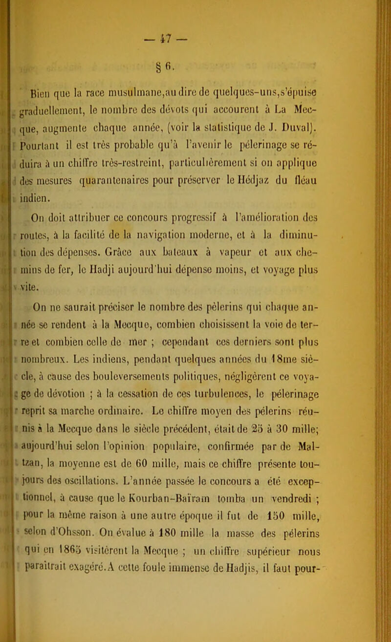 §«• Bien que la race musiilmanc,aiidirode quelques-uns,s’épuise . graducllcinent, le nombre des dévols (|ui accourcnl à La Mec- que, augmente chaque année, (voir la slatisliquc de J. Duval). ' Pourtant il est très probable qu’à l’avenir le pèlerinage se rc- . duira à un cbilîrc Irès-rcslreinl, particulièrement si on applique I des mesures quaranlenaires pour préserver le Hédjaz du Iléau indien. On doit attribuer ce concours progressif à l’amélioration des • roules, à la facilité de la navigation moderne, et à la diminu- ; lion des dépenses. Grâce aux bateaux à vapeur et aux cbe- inins do fer, le Iladji aujourd'hui dépense moins, et voyage plus vile. On no saurait préciser le nombre des pèlerins qui chaque an- ■ née se rendent à la Mecque, combien choisissent la voie do ler- rreel combien colle do mor ; cependant ces derniers sont plus nombreux. Les indiens, pendant quelques années du 18me siè- .• de, à cause des bouleversemeuls politiques, négligèrent ce voya- ç ge do dévotion ; à la cessation de cos turbulences, le {)élerinage • reprit sa marche ordinaire. Le chiiïre moyen des pèlerins réu- nis à la Mecque dans le siècle précédent, était de 2o à 30 mille; aujourd’hui selon l’opinion populaire, confirmée par de Mal- tzan, la moyenne est de 60 mille, mais ce chifîre présente tou- jours des oscillations. L’année passée le concours a été excep- tionnel, à cause que le Kourban-Baïram tomba un vendredi; |H)ur la même raison à une autre époque il fut de 150 mille, scion d’Ohsson. On évalue à 180 mille la masse des pèlerins qui on 1865 visitèrent la Mecque ; un cbilTre supérieur nous paraîtrait exagéré.A celle foule immense delladjis, il faut pour-