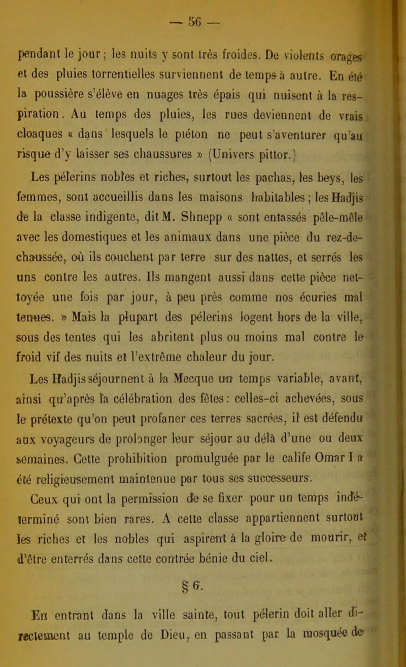 pendant le jour; les nuits y sont très froides. De violents orales et des pluies torrentielles surviennent de temps à autre. En été la poussière s’élève en nuages très épais qui nuisent à la res- piration. Au temps des pluies, les rues deviennent de vrais; cloaques « dans lesquels le piéton ne peut s’aventurer qu’au risque d’y laisser ses chaussures » (Univers pittor.) Les pèlerins nobles et riches, surtout les pachas, les beys, les femmes, sont accueillis dans les maisons habitables; lesHadjis de la classe indigente, ditM. Shnepp « sont entassés pele-môle avec les domestiques et les animaux dans une pièce du rez-dc- chaussée, où Us couchent par terre sur des nattes, et serrés les uns contre les autres. Ils mangent aussi dans cette pièce net- toyée une fois par jour, à peu près comme nos écuries mal tenues. » Mais la plupart des pèlerins logent hors de la ville, sous des tentes qui les abritent plus ou moins mal contre le froid vif des nuits et l’extrême chaleur du jour. Les Hadjisséjournent à la Mecque un temps variable, avant, ainsi qu’après la célébration des fêtes: celles-ci achevées, sous le prétexte qu’on peut profaner ces terres sacrées, il est défendu aux voyageurs de prolonger leur séjour au délà d’une ou deux semaines. Cette prohibition promulguée par le calife Omar I a été religieusement maintenue par tous ses successeurs. Ceux qui ont la permission de se fi.xcr pour un temps indé- terminé sont bien rares. A celte classe appartiennent surtout les riches et les nobles qui aspirent à la gloire de mourir, et d^êlre enterrés dans cette contrée bénie du ciel. En entrant dans la ville sainte, tout pèlerin doit aller di- lecleoient au temple de Dieu, on passant pat la mosquée de