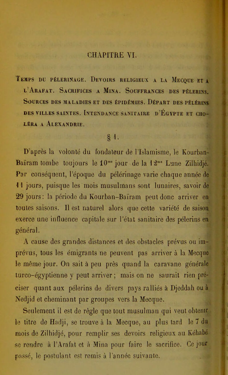 CHAPITRE YI. Temps du pèlerinage. Devoirs religieux a la Mecque et a l’Arafat. Sacrifices a Mina. Souffrances des pèlerins. Sources des maladies et des épidémies. Départ des pélérins des villes saintes. Intendance sanitaire d’Égypte et cho- léra A Alexandrie. § '• D’après la volonté du fondateur de l’Islamisme, le Kourban- Baïram tombe toujours le 10”“ jour de la 12” Lune Zilhidjé. Par conséquent, l’époque du pélérinage varie chaque année de •11 jours, puisque les mois musulmans sont lunaires, savoir de 29 jours: la période du Kourban-Bairam peut donc arriver en toutes saisons. 11 est naturel alors que cette variété de saison exerce une inducnce capitale sur l’étal sanitaire des pèlerins en général. A cause des grandes distances et des obstacles prévus ou im- prévus, tous les émigrants ne peuvent pas arriver à la Mecque le môme jour. On sait à peu près quand la caravane générale turco-égyptienne y peut arriver; mais on ne saurait rien pré- ciser quant aux pèlerins de divers pays ralliés à Djeddah ou à Nedjid et cheminant par groupes vers la Mecque. Seulement il est de règle que tout musulman qui veut obtenir le titre de Hadji, se trouve à la Mecque, au plus tard le 7 du mois de Zilhidjé, pour remplir ses devoirs religieux au Kéhabé SC rendre à l’Arafat cl à Mina pour faire le sacrifice. Ce jour passe, le postulant est remis à l'année suivante.