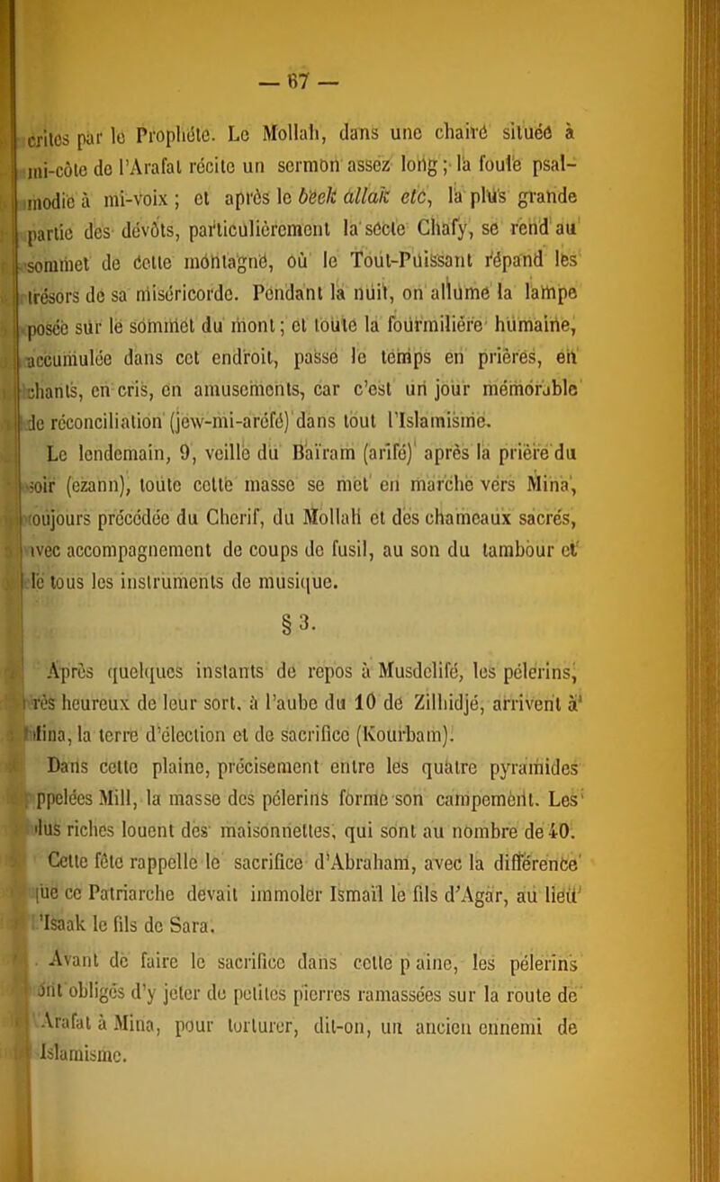 crllcs par lo Prophète. Le Mollah, dans une chaivé située à ini-côle do l’Arafat récite un sermon assez long ;■ la fouie psal- modie à mi-voix ; et après le bëek àllak etù, l'a plti's grande partie des devôts, pai'licülièremont la'sècie Ghafy, se rend'au' .■somiiiet de éette mentagné, où le Toüt-PüiS'sant Vépand les [trésors dé sa miséricorde. Pendant la nuit, on alïume la lampe b.|.posée sur le sommet du mont; et toute la fourmilière’ humaine, > i 'accumulée dans cet endroit, passé le téirips en prières, eiV chants, en cris, en amusements, car c’est un jour méniérjblc’ de réconciliation (jew-mi-aréfé)'dans tout l’Islainisirié. Le lendemain, 9, veillé du Baïram (arifé)' après la prière du soir (ezann), toute celte masse se met' en marche vers Mina', '(oiijours précédée du Chcrif, du Mollah et des chameaiix sacrés, ivec accompagnement de coups do fusil, au son du tambour ci le tous les instruments de musique. §3. Après quelques instants de repos à Musdelifé, les pélérinsj ‘iVt rès heureux de leur sort, à l’aube du 10 dé Zilhidjé, arrivent à' ilina, la terre d’élection et de sacrifice (Kourbam). Dans celte plaine, précisément entre les quatre pyramides itit'ppelées Mill, la masse des pèlerins forme son campemèill. Les’ r- ilus riches louent dès’ maisonnettes; qui sont au nombre de 40. ’j. Celte fôlc rappelle le sacrifice d'Abraham, avec la différence ' (üe ce Patriarche devait immoler Ismaïl le fils d'Agàr, aü liéiP ♦ ’lsaak le fils de Sara. . Avant de faire le sacrifice dans celle p aine, les pèlerins élit obliges d’y jeter de petites pierres ramassées sur la route de U -Vrafat à Mina, pour torturer, dit-on, un ancien ennemi de Islamisme.