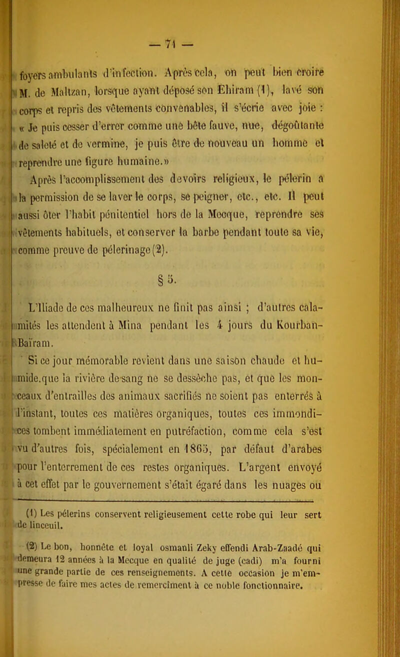 ^ foyers amlnilants (l’in feclion. Après cela, on peut lûen croire I^M. de Mallzan, lorsf[ue ayant déposé son Ehiram (1), lavé son fl corps et repris des vêlements convenables, il s’écrie avec joie : J i « Je puis cesser d’errer comme une bêle fauve, nue, dégoûtante » I * do saleté et do vermine, je puis être de nouveau un homme cl vj reprendre une figure humaine.» j Après racoomplissemeni des devoirs religieux, le pèlerin a iji 1 la permission de se laver le corps, se peigner, etc., etc. Il lient >j' aussi ôter l’habit pénilenliel hors do la Mocque, reprendre ses ï i .'Vêlements habituels, et conserver la barbe pendant toute sa vio, .1 i' Comme preuve de pèlerinage (2). J L’Iliade de cos malheureux ne finit pas ainsi ; d’autres cala- it imités les allcndeut à Mina pendant les 4 jours du Kourban- : pBaïram. Si ce jour mémorable revient dans une saison chaude et hu- i umide.quc la rivière de sang no se dessèche pas, et que les mon- j sceaux d'entrailles des animaux sacrifiés no soient pas enterrés à 5 ■ l’instant, toutes ces matières organiques, toutes ces immondi- ces tombent immédiatement en putréfaction, comme cela s’est 1 I vu d'autres fois, spécialement en 1863, par défaut d’arabes U ' pour l’enterrement de ces restes organiques. L’argent envoyé ' ' à cet effet par le gouvernement s’était égaré dans les nuages ou • (I) Les pèlerins conservent religieusement celle robe qui leur sert i ' de linceuil. l' (2) Le bon, honnête et loyal osmanli Zeky eflendi Arab-Zaadé qui »j demeura 12 années ii la Mecque en qualité de juge (cadi) m’a fourni i une grande partie de ces renseignements. A cetlô occasion je m’em- I presse de faire mes actes de remercîmenl à ce noble fonctionnaire.