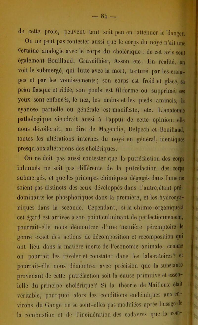 dti celle proie, peuvenl lant soit pou on allénucr le 'danger. On ne peut pas contester aussi que le corps du noyé n’ail une Certaine analogie avec le corps du cholérique : de cet avis sont également Bouillaud, Cruveilhier, Assoit etc. En réalité, on voit le submergé, qui lutte avec la mort, torturé par les crani- | pcs et par les vomissements; son corps est froid et glacé, sa i peau flasiiue et ridée, son pouls est filiforme ou supprimé, ses yeux sont enfoncés, le nez, les mains et les pieds amincis, la cyanose partielle ou générale est manifeste, etc. L’anatomie pathologique viendrait aussi à l’appui de celte opinion: elle nous dévoilerait, au dire de Magendie, Delpech et Bouillaud, toutes les altérations internes du noyé en général, identiques presqu’aux altérations des cholériques. On ne doit pas aussi contester que la putréfaction des corps inhumés ne soit pas différente de la putréfaction des corps submergés, et que les principes chimiques dégagés dans l’une ne soient pas distincts des ceux développés dans l’autre,étant pré- dominants les phosphoriques dans la première, et les hydrocya- niques dans la seconde. Cependant, si la chimie organique à cet égard est arrivée à son point culminant de perfeclionnonieni, pourrait-elle nous démontrer d’une manière péremptoire le genre exact des actions de décomposition cl recomposition qui ont lieu dans la matière inerte de l’économie animale, comme on pourrait les révéler cl constater dans les laboratoires? et pourrait-elle nous démontrer avec précision que la substance provenant de celte putréfaction soit la cause primitive et cssen- ielle du principe cholérique? Si la théorie de Mailloux était véritable, pourquoi alors les conditions endémiiiues aux en- i virons du Gange ne se sont-elles pas modifiées après fusagodc ; la combustion cl de rincinéralion des cadavres i|ue la coin- . I