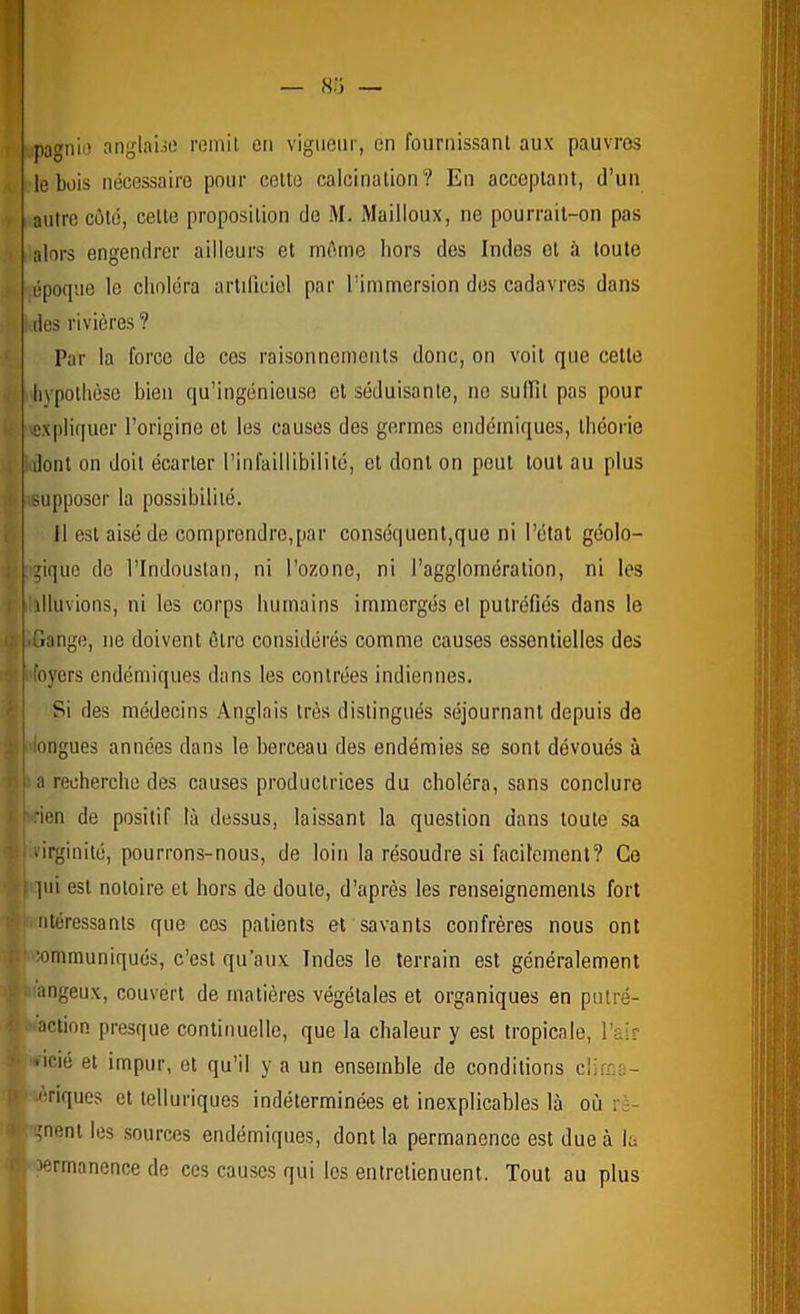 tpagnii) anglaue remit en vigueur, en fournissant aux pauvres le bois nécessaire pour cette calcination? En acceptant, d’un autre côte, cette proposition do M. Mailloux, ne pourrait-on pas alors engendrer ailleurs et môme hors des Indes et à toute .époque le choléra artificiel par l’immersion des cadavres dans I des rivières ? Par la force de ces raisonnements donc, on voit que cette hypothèse bien qu’ingénieuse et séduisante, ne sullit pas pour \cx|iliquer l’origine et les causes des germes endémiques, théorie Idoiit on doit écarter l’infaillibilité, et dont on peut tout au plus '.supposer la possibilité. il est aisé de comprendre,par conséquent,que ni l’état géolo- gique de rindoustan, ni l’ozone, ni l’agglomération, ni les illuvions, ni les corps humains immergés el putréfiés dans le ■Gange, ne doivent être considérés comme causes essentielles des foyers endémiques dans les contrées indiennes. Si des médecins Anglais très distingués séjournant depuis de 'longues années dans le berceau des endémies se sont dévoués à a recherche des causes productrices du choléra, sans conclure t .•ien de positif là dessus, laissant la question dans toute sa I i'irginilé, pourrons-nous, de loin la résoudre si facilement? Ce r pii est notoire et hors de doute, d’après les renseignements fort ntéressants que cos patients et savants confrères nous ont ' “communiqués, c’est qu’aux Indes le terrain est généralement angeux, couvert de matières végétales et organiques en putré- action presque continuelle, que la chaleur y est tropicale, l’air >icié et impur, et qu’il y a un ensemble de conditions clirna- •.èriques et telluriques indéterminées et inexplicables là où ré- gnent les sources endémiques, dont la permanence est due à la permanence de ces causes qui les entretiennent. Tout au plus