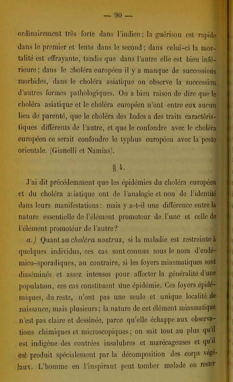 orclinaireniGnl très forlo dans l’indien; la guérison est rapide dans le premier et lente dans le second ; dans celui-ci la mor- talité est effrayante, tandis que dans l’autre elle est bien infé- rieure; dans le choléra européen il y a manque de successions morbides, dans le choléra asiatique on observe la succession ; d’autres formes pathologiques. On a bien raison de dire que le choléra asiatique et le choléra européen n’ont entre eux aucun lien de parenté, que le choléra des Indes a des traits caractéris- tiques différents de l’autre, et que le confondre avec le choléra européen ce serait confondre le typhus européen avec la peste orientale. (Gianelli et Namias). J’ai dit précédemment que les épidémies du choléra européen cl du choléra ai iatique ont de l’analogie et non de l’identité dans leurs manifestations: mais y a-t-il une différence entre la nature essentielle de l’élément promoteur de l’une et celle de l’élément promotéur de l’autre? a.J Quant au choléra Jiostras, si la maladie est restreinte à quelques individus, ces cas sont connus sous le nom d’endé- mico-sporadiques, au contraire, si les foyers miasmatiques sont disséminés et assez intenses pour affecter la généralité d’une population, ces cas constituent line épidémie. Ces foyers épidé- miques, du reste, n’ont pas une seule et unique localité de naissance, mais plusieurs; la nature de cet élément miasmatique n’est pas claire et dessinée, parce qu’elle échappe aux observa- tions chimiques et microscopiques ; on sait tout au plus qu’il est indigène des contrées insalubres et marécageuses et quil esl produit spécialement par la décomposition des corps végé- taux. L’homme en l’inspirant peut tomber malade ou rester | 1