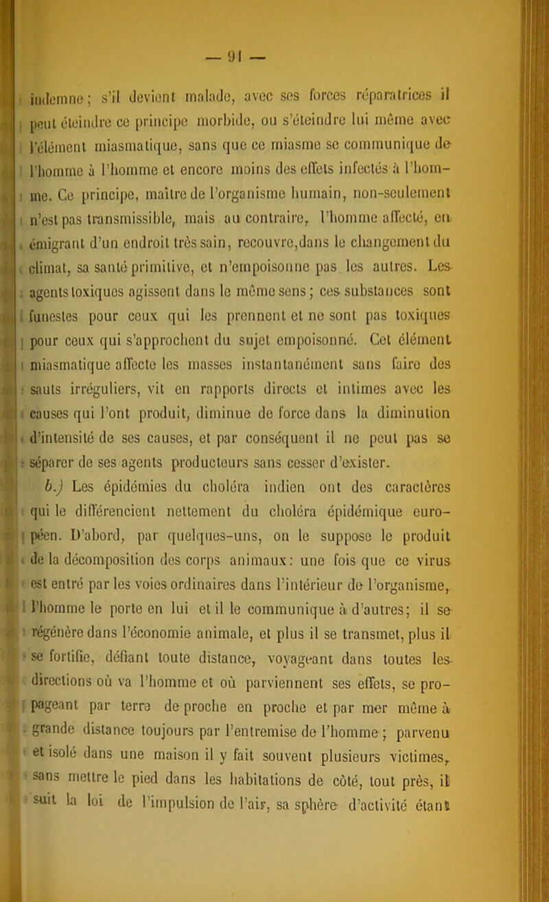 iiidomne; s’il deviont malade, avec ses forces réparatrices il peut éleiiulre ce principe morbide, ou s’éteindre lui même avec 1 clément miasmatique, sans que ce miasme se communique de riiommc à l’homme et encore moins des effets infectés à l’hom- I me. Ce principe, maître de l’organisme liumain, non-seulement ) I n’est pas transmissible, mais au contraire, l’homme affecté, ea i . émigrant d’un endroit très sain, recouvre,dans le changement du i climat, sa santé primitive, et n’empoisonne pas les autres. Les , ; agents to.viques agissent dans le même sens; ces substances sont I ! funestes pour ceux qui les prennent et no sont pas toxiques I pour ceux qui s’approchent du sujet empoisonné. Cet clément I miasmatique affecte les masses instantanément sans faire des : sauts irréguliers, vit en rapports directs et intimes avec les ( causes qui l’ont produit, diminue de force dans la diminution . d’intensité de ses causes, et par conséquent il ne peut pas se ; séparer de ses agents producteurs sans cesser d’exister. b.) Les épidémies du choléra indien ont des caractères qui le diflérencicnt nettement du choléra épidémique euro- : péen. D’abord, par quelques-uns, on le suppose le produit de la décomposition des corps animaux; une fois que ce virus est entré par les voies ordinaires dans l’intérieur de l’organisme,. I l’homme le porte en lui et il le eommunique à d’autres; il se- régénèredans l’économie animale, et plus il se transmet, plus il se fortifie, défiant toute distance, voyageant dans toutes les- directions où va l’homme et où parviennent ses effets, se pro- h pageant par terre de proche en proche et par mer même à f-grande distance toujours par l’entremise de l’homme ; parvenu !• et isolé dans une maison il y fait souvent plusieurs victimes, I ’ sans mettre le pied dans les habitations de côté, tout près, il ij suit kl loi de l’impulsion de l’air, sa sphère d’activité élans