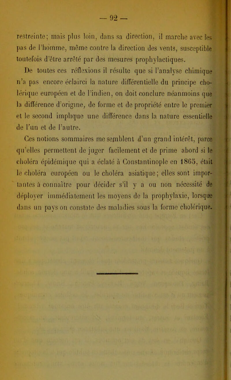 reslreinle; mais plus loin, dans sa direclion, il marche avec les t pas de l’homme, môme contre la direclion des vents, susceptible toutefois d’ôlre arrêté par des mesures prophylactiques. De toutes ces réflexions il résulte que si l’anal}'se chimique n’a pas encore éclairci la nature difTérenlielle du principe cho- lérique européen et de l’indien, on doit conclure néanmoins que la difTérence d’origine, de forme et de propriété entre le premier et le second implique une dilTércnce dans la nature essentielle de Tun et de l’autre. Ces notions sommaires me semblent d’un grand intérêt, parce qu’elles permettent de juger facilement et de prime abord si le choléra épidémique qui a éclaté à Constantinople en 1865, était le choléra européen ou le choléra asiatique; elles sont impor- tantes ù connaître pour décider s’il y a ou non nécessité de déployer immédialemenl les moyens de la prophylaxie, lorsque dans un pays on constate des maladies sous la forme cholérique.