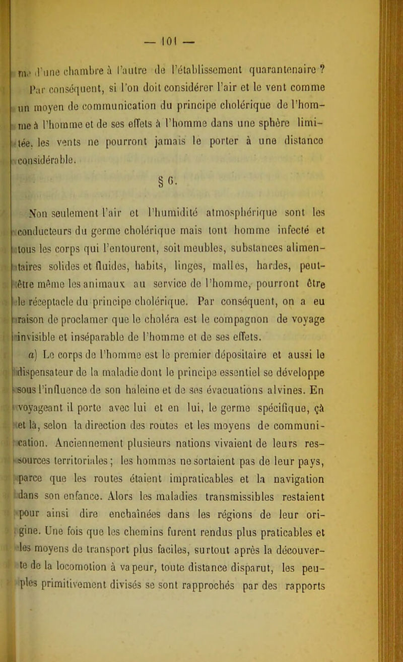 — loi m.‘ irune cliambre à l’aiilre de l’étalilisscmont qiiarantfinairc ? l’ar conséquent, si l’on doit considérer l’air et le vent comme un moyen de communication du principe cholérique de l’hom- me l’homme et de ses effets îi l’homme dans une sphère limi- tée. les vents ne pourront jamais le porter à une distance .considérable. §«• Non seulement l’air et l’humidité atmosphérique sont les • conducteurs du germe cholérique mais tout homme infecté et ...tous les corps qui l’entourent, soit meubles, substances alimen- itaires solides et fluides, habits, linges, malles, hardes, peut- ;être même les animaux au service do l’homme, pourront être ■le réceptacle du principe cholérique. Par conséquent, on a eu iraison de proclamer que le choléra est le compagnon de voyage -invisible et inséparable de l’homme et de ses effets. a) Le corps do l'homme est le premier dépositaire et aussi le dispensateur de la maladie dont le principe essentiel so développe >Bous l’influence de son haleine et de ses évacuations alvines. En i » voyageant il porte avec lui et en lui, le germe spécifique, çà t et là, selon la direction des routes et les moyens de communi- ' cation. Anciennement plusieurs nations vivaient de leurs res- ‘ sources territoriales; les hommes no sortaient pas de leur pays, parce que les routes étaient impraticables et la navigation : dans son enfance. Alors les maladies transmissibles restaient pour ainsi dire enchaînées dans les régions de leur ori- . gine. Une fois que les chemins furent rendus plus praticables et les moyens de transport plus faciles, surtout après la découver- te de la locomotion à vapeur, toute distance disparut, les peu- ples primitivement divisés se sont rapprochés par des rapports