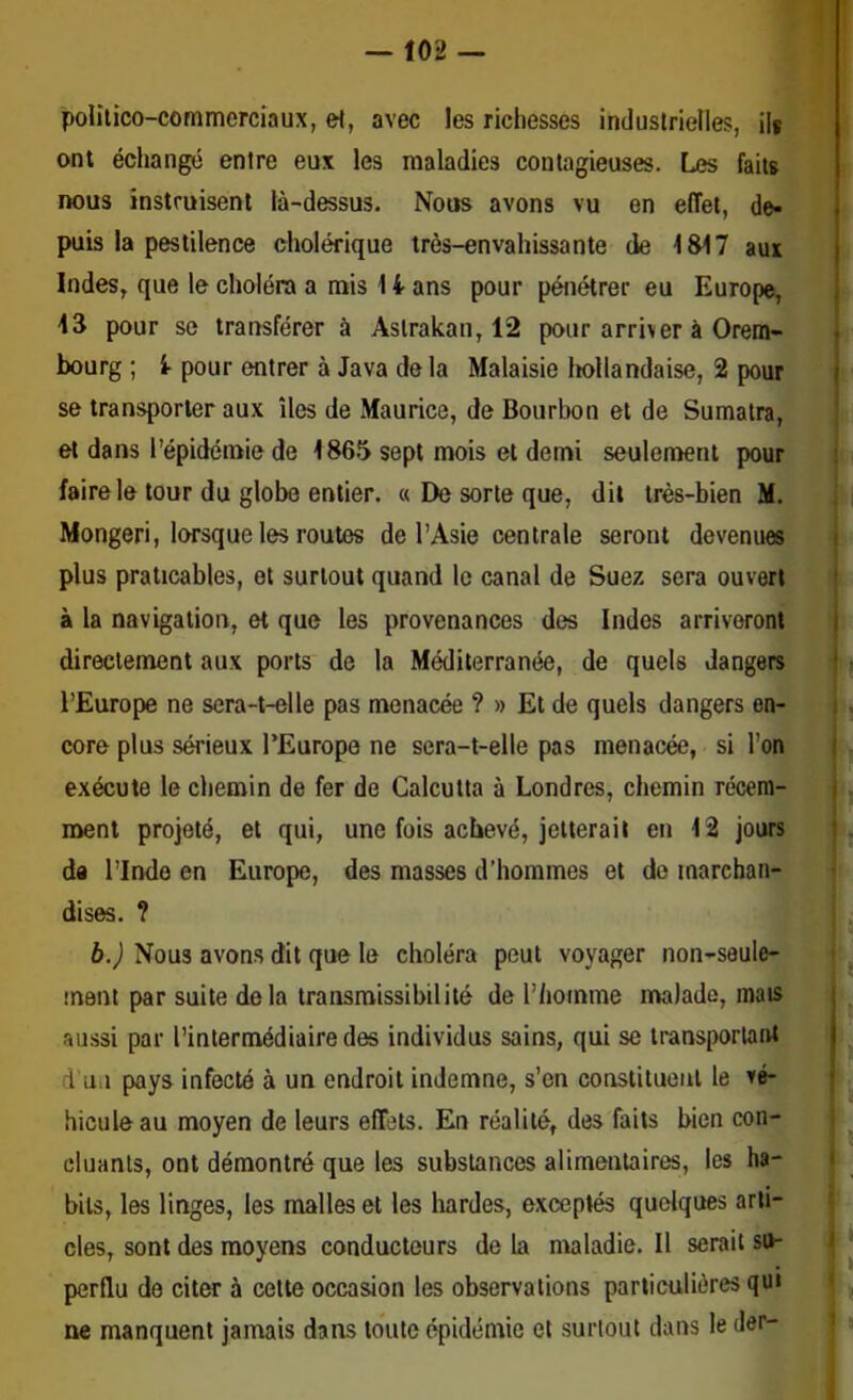 politico-commerciaux, e^, avec les richesses industrielles, ilf ont échangé entre eux les maladies contagieuses. Les faits nous instruisent là-dessus. Nous avons vu en effet, de- puis la pestilence cholérique très-envahissante de 1817 aux Indes, que le choléra a rais 14- ans pour pénétrer eu Europe, 43 pour se transférer à Astrakan, 12 pour arriver à Orem- j bourg ; 1 pour entrer à Java delà Malaisie Iiollandaise, 2 pour j se transporter aux îles de Maurice, de Bourbon et de Sumatra, | et dans l’épidéraie de 1865 sept mois et demi seulement pour faire le tour du globe entier. « De sorte que, dit très-bien M. ||l| Mongeri, lorsque les routes de l’Asie centrale seront devenues A plus praticables, et surtout quand le canal de Suez sera ouvert t à la navigation, et que les provenances des Indes arriveront j directement aux ports de la Méditerranée, de quels dangers j • l’Europe ne sera-t-elle pas menacée ? » Et de quels dangers en- i . core plus sérieux l’Europe ne sera-t-elle pas menacée, si l’on | exécute le chemin de fer de Calcutta à Londres, chemin récent- j ment projeté, et qui, une fois achevé, jetterait en 12 jours i. de l’Inde en Europe, des masses d’hommes et do inarchan-^^v b.) Nous avons dit que le choléra peut voyager non-sauleoSk îneni par suite delà transmissibilité de l’homme malade, aussi par l’intermédiaire des individus sains, qui se transportant! ; d iiu pays infecté à un endroit indemne, s’en constituent le hiculeau moyen de leurs effets. En réalité, des faits bien con- cluants, ont démontré que les substances alimentaires, les ha- i bits, les linges, les malles et les hardes, exceptés quelques arli- i des, sont des moyens conducteurs de la maladie. Il serait su- perflu de citer à cette occasion les observations particulières qui ne manquent jamais dans toute épidémie et surtout dans le der- 1