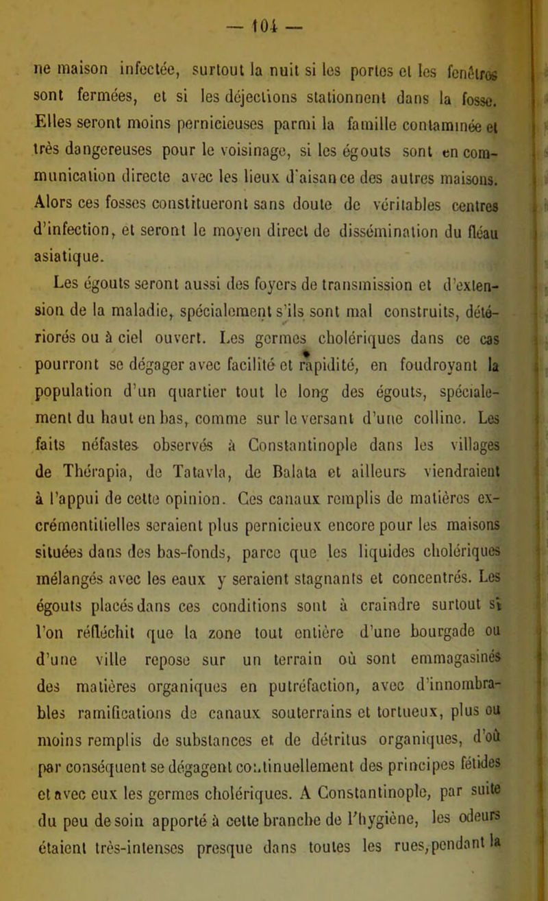 toi — ne maison infectée, surtout la nuit si les portos et les fenôiros sont fermées, cl si les déjections stationnent dans la fosse. Elles seront moins pernicieuses parmi la famille contaminée et très dangereuses pour le voisinage, si les égouts sont en com- munication directe avec les lieux d'aisance des autres maisons. Alors ces fosses constitueront sans doute de véritables centres d’infection, et seront le moyen direct de dissémination du fléau asiatique. Les égouts seront aussi des foyers de transmission et d’exten- sion de la maladie, spécialement s’ils sont mal construits, dété- riorés ou à ciel ouvert. Les germes cholériques dans ce cas pourront se dégager avec facilité et rapidité, en foudroyant la population d’un quartier tout le long des égouts, spéciale- ment du haut en bas, comme sur le versant d’une colline. Les faits néfastes observés à Constantinople dans les villages de Thérapia, de Tatavla, de Balala et ailleurs viendraient à l’appui de celte opinion. Ces canaux remplis de matières ex- crémentitielles seraient plus pernicieux encore pour les maisons situées dans des bas-fonds, parce que les liquides cholériques mélangés avec les eaux y seraient stagnants et concentrés. Les égouts placés dans ces conditions sont à craindre surtout sV l’on réfléchit que la zone tout entière d’une bourgade ou d’une ville repose sur un terrain où sont emmagasinés des matières organiques en putréfaction, avec d’innombra- bles ramifications de canaux souterrains et tortueux, plus ou moins remplis de substances et de détritus organitjues, d’où par conséquent se dégagent continuellement des principes fétides et avec eux les germes cholériques. A Constantinople, par suite du peu de soin apporté à cette branche de l'hygiène, les odeurs étaient très-intenses presque dans toutes les rues,pendant la