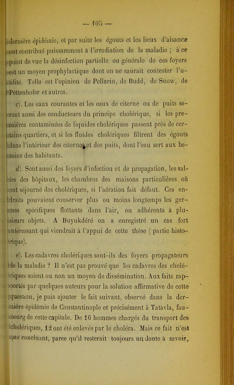 — 'lo.'i — dernière épidémie, et par suite les égouts et les lieux d’aisance ■ont contribué puissamment .'i l’irradiation de la maladie ; à ce point de vue la désinfection partielle ou générale de ces foyers •ost un moyen prophylactique dont on ne saurait contester l’u- lilité. Telle est l’opinion de Pcllarin, de Budd, de Snow. de Pettenhofer et autres. c) . Les eaux courantes et les eaux do citerne ou de puits se- ront aussi des conducteurs du principe clioléri(iue, si les pre- mières contaminées de liquides cholériques passent près do cer- tains quartiers, et si les fluides cholériques filtrent dos égouts •dans l’intérieur des cilernc^ct des puits, dont l’eau sert aux be- vsoins des habitants. d) . Sont aussi des foyers d’infection et de propagation, les sol- des des hôpitaux, les chambres des maisons particulières où 'ont séjourné des cholériques, si l’aération fait défaut. Ces en- Idroits pouvaient conserver plus ou moins longtemps les gér- âmes spécifiques flottants dans l’air, ou adhérents à plu- fsieurs objets. A Buyukdéré on a enregistré un cas fort i. nléressant qui viendrait à l’appui de cette thèse ( partie histo- rique). e) . Les cadavres cholériques sont-ils dès foyers propagateurs I de la maladie ? Il n’est pas prouvé que les cadavres dès cholé- 'iques soient ou non un moyen de dissémination. Aux faits rap- 'oortés par quelques auteurs pour la solution affirmative de cette i-juesiion, je puis ajouter le fait suivant, observé dans la der- : iiaière épidémie de Constantinople et précisément à Tatavla, fau- I ‘oourgde cette capitale. De 16 hommes chargés du transport des !■ cholériques, 12 ont été enlevés par le choléra. Mais ce fait n’est ■ ?as concluant, parce qu’il resterait toujours un doute à savoir,.