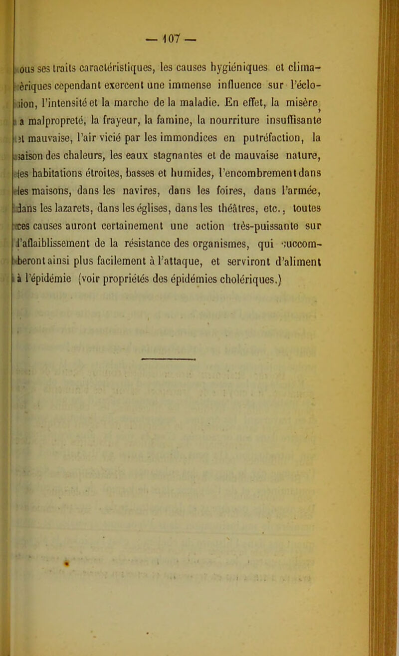I , vousseslrails caracléristiques, les causes hygiéniques et cliina- ' >:èriqucs cependant exercent une immense influence sur l’éclo- iiion, l’intensité et la marche de la maladie. En effet, la misère^ la malpropreté, la frayeur, la famine, la nourriture insufïïsante :îl mauvaise, l’air vicié par les immondices en putréfaction, la îjaisondes chaleurs, les eaux stagnantes et de mauvaise nature, des habitations étroites, basses et humides, l’encombrement dans eles maisons, dans les navires, dans les foires, dans l’armée, Ldans les lazarets, dans les églises, dans les théâtres, etc., toutes tees causes auront certainement une action très-puissante sur i’aflaiblissement de la résistance des organismes, qui •luccom- >beront ainsi plus facilement à l’attaque, et serviront d’aliment I à l’épidémie (voir propriétés dos épidémies cholériques.)
