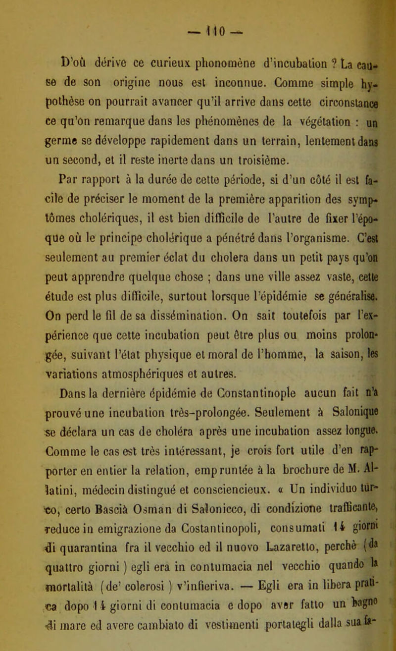 D’où dérive ce curieux phénomène d’incubalion ? La cau- se de son origine nous est inconnue. Comme simple hy- pothèse on pourrait avancer qu’il arrive dans cette circonstance ce qu’on remarque dans les phénomènes de la végétation : un germe se développe rapidement dans un terrain, lentement dans un second, et il reste inerte dans un troisième. Par rapport à la durée de cette période, si d’un côté il est fa- cile de préciser le moment de la première apparition des symp- tômes cholériques, il est bien difficile de l’autre de fixer l’épo- que où le principe cholérique a pénétré dans l’organisme. C’est seulement au premier éclat du choiera dans un petit pays qu’on peut apprendre quelque chose ; dans une ville assez vaste, cette étude est plus difficile, surtout lorsque l’épidémie se généralisa. On perd le fil de sa dissémination. On sait toutefois par l’ex- périence que cette incubation peut être plus ou moins proion* gée, suivant l’état physique et moral de l’homme, la saison, les variations atmosphériques et autres. Dans la dernière épidémie de Constantinople aucun fait n’a prouvé une incubation très-prolongée. Seulement à Salonique se déclara un cas de choléra après une incubation assez longue. Comme le cas est très intéressant, je crois fort utile d’en rap- porter en entier la relation, empruntée à la brochure de M. Al- latini, médecin distingué et consciencieux. « Un individuo tûr- •co, certo Bascià Osman di Saîonicco, di condizione trafficante, reduce in emigrazione da Costantinopoli, consumali H giorm di quarantina fra il vecchio ed il nuovo Lazaretto, perché (da quatlro giorni ) egli era in contumacia nel vecchio quando 1» mortalità (de’ colerosi ) v’infieriva. — Egli era in libéra prati* ca dopo 1 i giorni di contumacia e dopo avor fatto un bagno di mare ed averc carabiato di vestunenti portaiegli dalla sua fa*