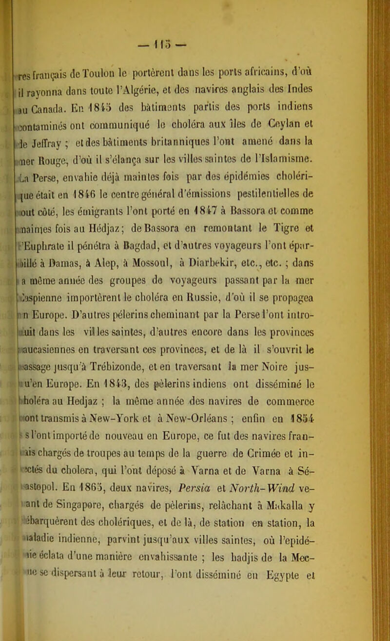 ! Tcs français de Toulon le porlcrcnl dans les porls afritains, d’où ju Canada. En I8i5 des bâtiments partis des porls indiens contaminés ont communiqué le choléra aux îles de Ceylan et •ie JelTray ; et des bâtiments britanniques l’ont amené dans la nmer Rouge, d’où il s’élança sur les villes saintes de l’Islamisme. .-La Perse, envahie déjà maintes fois par des épidémies cboléri- i!jue était en 1846 le centre général d’émissions pestilentielles de out coté, les émigrants l’ont porté on <847 à Bassoraot comme i;naimes fois au Hédjaz; deBassora en remontant le Tigre et PEupbrale il pénétra à Bagdad, et d’autres voyageurs l’ont épar- ibillé à Damas, à Alep, à Mossoul, à Diarbekir, etc., etc. ; dans ' a môme année des groupes do voyageurs passant par la mer daspienne importèrent le choléra en Russie, d’où il se propagea :n Europe. D’autres pèlerins cheminant par la Perse l’ont inlro- iiiuit dans les villes saintes, d’autres encore dans les provinces loucasiennos on traversant cos provinces, et de là il s’ouvrit le Massage jusqu'à Trébizonde, et en traversant la mer Noire jus- Mu’en Europe. En 1843, des pèlerins indiens ont disséminé le hdioléra au Hedjaz ; la môme année des navires de commerce i iont transmis à New-York et à New-Orléans ; enfin en 1834 ^ s l’ont importé de nouveau en Europe, ce fut des navires fran- I lis chargés de troupes au temps de la guerre de Crimée et in- • iclés du choiera, qui l’ont déposé à Varna et de Varna à Sé- -astopol. En 1863, deux navires, Persia et North-Wind ve- anl de Singapore, chargés de pèlerins, relâchant à Makalla y tébarquèrent des cholériques, et de là, de station en station, la ■laladie indienne, parvint jusqu’aux villes saintes, où l’epidé- lie éclata d’une manière envahissante ; les badjis de la Mee- nc SC dispersant à leur retour, l’ont disséminé en Egypte et