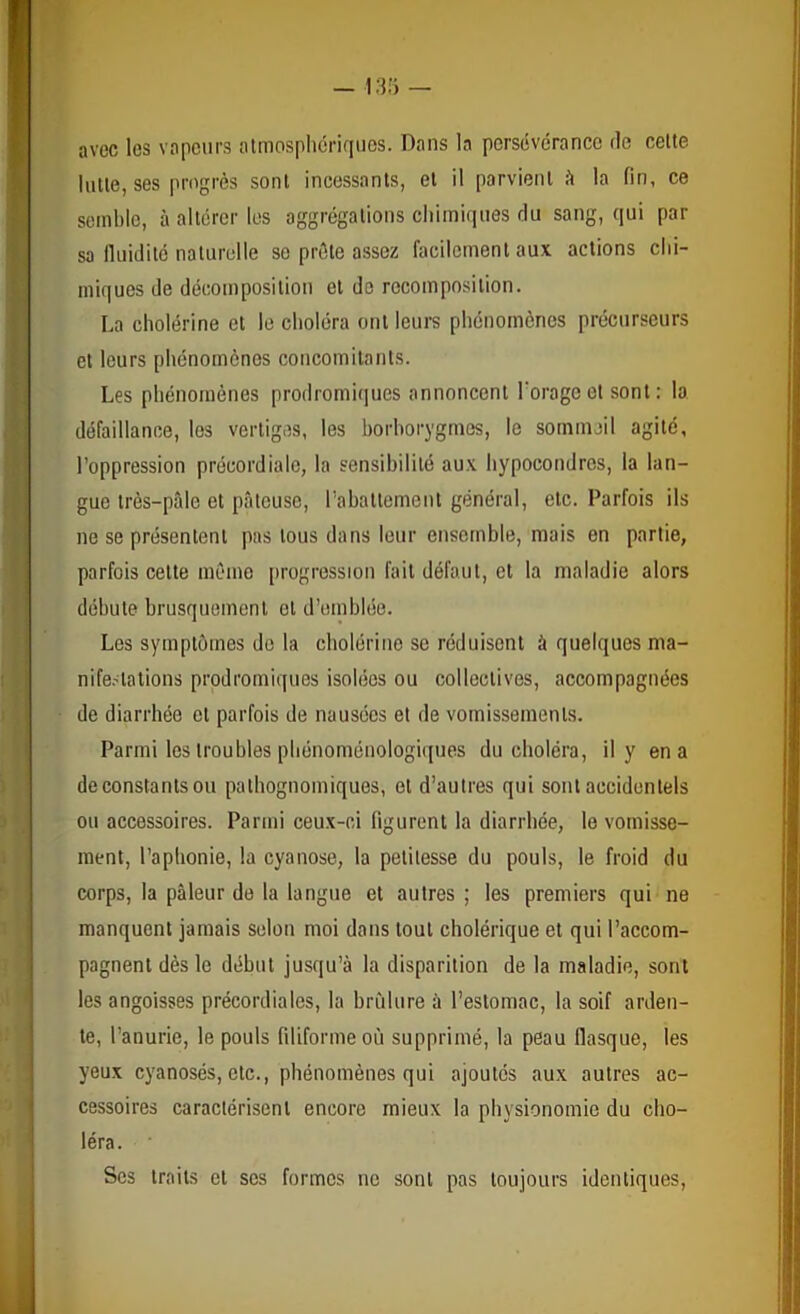 13.'} — avec les vapeurs almosphériqiios. Dans la persévérance de celte lutle, ses progrès sont incessants, et il parvient è la fin, ce semble, à altérer les aggrégations chimiques du sang, qui par sa fluidité naturelle se prèle assez facilement aux actions chi- miques de décomposition et do recomposition. La cholérine et le choléra ont leurs phénomènes précurseurs et leurs phénomènes concomitants. Les phénomènes prodromiques annoncent l'orage et sont: la défaillance, les vertiges, les horhorygmos, le sommeil agité, l’oppression précordiale, la sensibilité aux liypocondres, la lan- gue irès-pîde et pâteuse, l’abattement général, etc. Parfois ils ne se présentent pas tous dans leur ensemble, mais en partie, parfois celte même progression fait défaut, et la maladie alors débute brusquement et d’emblée. Les symptômes do la cholérine se réduisent à quelques ma- nife.^alions prodromiques isolées ou collectives, accompagnées de diarrhée et parfois de nausées et de vomissements. Parmi les troubles phénoménologiques du choléra, il y en a de constants ou palhognomiques, et d’autres qui sont accidentels ou accessoires. Parmi ceux-ci figurent la diarrhée, le vomisse- ment, l’aphonie, la cyanose, la petitesse du pouls, le froid du corps, la pâleur do la langue et autres ; les premiers qui ne manquent jamais selon moi dans tout cholérique et qui l’accom- pagnent dès le début jusqu’à la disparition de la maladie, sont les angoisses précordiales, la hrfilure à l’estomac, la soif arden- te, l’anurie, le pouls filiforme où supprimé, la peau flasque, les yeux cyanosés, etc., phénomènes qui ajoutés aux autres ac- cessoires caractérisent encore mieux la physionomie du cho- léra. Ses traits et scs formes ne sont pas toujours identiques.