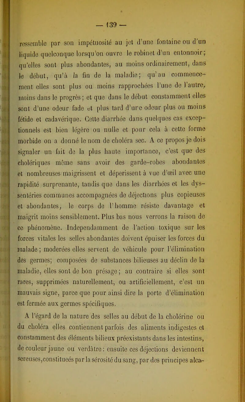 * a «r ressemble par son impétuosilé au jet d’une fontaine ou d'un litluido quelconque lorsqu’on ouvre le robinet d’un entonnoir; qu'elles sont plus abondantes, au moins ordinairement, dans le début, qu’à la fin de la maladie; qu’au commence- ment elles sont plus ou moins rapprochées l’une de l’autre, moins dans le progrès; et que dans le début constamment elles sont d’une odeur fade et plus tard d’ure odeur plus ou moins fétide et cadavérique. Cette diarrhée dans quelques cas excep- tionnels est bien légère ou nulle et pour cela à cette forme morbide on a donné le nom de cboléra sec. A ce propos je dois signaler un fait do la plus haute importance, c’est que des cholériques mémo sans avoir dos garde-robes abondantes et nombreuses maigrissent et dépérissent à vue d’œil avec une rapidité surprenante, tandis que dans les diarrhées et les dys- senléries communes accompagnées do déjections plus copieuses et abondantes, le corps de l’hommo résiste davantage et maigrit moins sensiblement. Plus bas nous verrons la raison de ce phénomène. Indépendamment do l’action toxique sur les forces vitales les selles abondantes doivent épuiser les forces du malade; modérées elles servent de véhicule pour l’élimination des germes; composées de substances bilieuses au déclin de la maladie, elles sont de bon présage; au contraire si elles sont rares, supprimées naturellement, ou artificiellement, c’est un mauvais signe, parce que pour ainsi dire la porto d’élimination est fermée aux germes spécifiques. A l’égard de la nature des selles au début de la cholérine ou ■I du choléra elles contiennent parfois des aliments indigestes et 0 constamment des éléments bilieux préexistants dans les intestins, J de couleur jaune ou verdâtre : ensuite ces déjections deviennent » sereuses,constitueés par la sérosité du sang, par dos principes atcof-