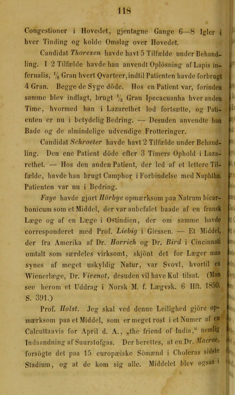 Congestioner i Hovedet, gjentagnc Gange 6—8 Iglcr i hver Tinding og kolde Omslag over Hovedet. Candidat T/iorese?!. liavde havt 5 Tilfælde iinder Behand- ling, I 2 Tilfælde havde han anvendt Oplôsning af Lapis in- fernalis, Vg Gran hvert Ovarteer,indtil Palienten havde forbrugt 4 Gran. Begge de Syge dôde. Hos en Patient var, forinden samme blev indlagt, brugt Va Gran Ipecacuanha hveranden Time, hvormed han i Lazarethet lod fortsætte, og Pati- enten er nu i betydelig Bedring. — Desuden anvendtc han Bade og de almindclige udvcndige Frotteringer. Candidat Schroeter havde havt 2 Tilfælde under Behand- ling. Den enc Patient dôde efter 3 Timers Ophold i Laza- relhet. — Hos den anden Patient, der led af et leftere Til- fælde, havde han brugt Camphor iForbindelse med Naphlha. Palienten var nu i Bedring. Paye havde gjort Hôrbye opmærksom paa Natrum bicar- bonicum sorn et Middel, der var anbefalet baade af en fransk Læge og af en Læge i Ostindien, der om samme havde corresponderet med Prof. Liebig i Giessen. — Et Middel, der fra Amerika af Dr. Horrich og Dr. Bird i Cincinnati omtalt som særdeles virksomt, skjont det for Læger niaa synes af megct uskyldig Natur, var Svovl, hvorlil en Wienerlæge, Dr. Vivenotj desuden vil hâve Kul tilsat. (Man see herom et Uddrag i Norsk M. f. Lægvsk. 6 lift. 1850. S. 391.) Prof. Ilolst. Jcg skal ved demie Leilighcd gjôre op- mærksom paa et Middel, som ermegetrosl ietNumer af en’ Calcuttaavis for April d. A., „thc friend of India,ncinlig Indaandning af Suurstofgas. Der beretles, at en Dr. Macrac, forsôgte det paa 15 europæiskc Sômænd i Choieras sidsie Stadium, og at de kom sig aile. Middelct blev ogsaa i