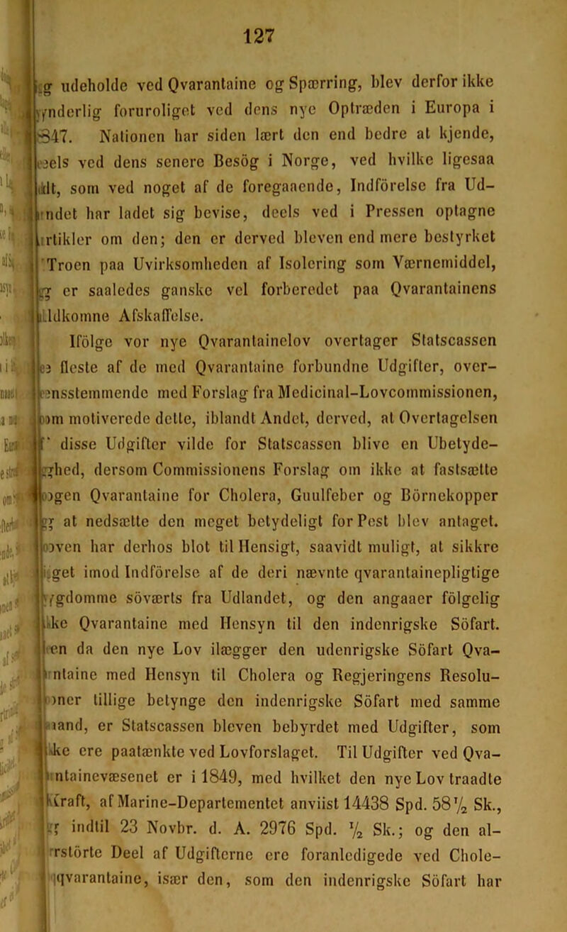 'I »[ rtn»- i-' •M<' ««• ■ r Cf^' g xideholde ved Qvarantaine og Spærring, blev derfor ikke fnderlig foruroligot ved dens nyc Optræden i Europa i B47. Nationen har sidcn lært don end bedre at kjende, «els ved dens senerc Besôg i Norge, ved bvilke ligesaa :lt, soin ved noget af de foregaaende, Indfôrelse fra Ud- rndet har ladet sig bevise, deels ved i Pressen oplagne .trlikler om den; den cr derved bleven end inere beslyrket 'Troen paa Uvirksoinliedcn af Isoloring soin Værnemiddel, ^ cr saalcdes ganske vcl forberedet paa Qvarantainens üdkoinne AfskalTolse. Ifôlgc vor nye Qvaranlainclov overtager Statscassen 3 flcste af de ined Qvaranlainc forbundne Udgifter, over- Pînssteininendc ined Forslag fra Medicinal-Lovcommissionen, 3»ni moliverede dclle, iblandt Andet, derved, al Overlagelsen disse Udgifter vilde for Statscassen blive en Ubetyde- i^hed, dersom Commissionens Forslag om ikke at faslsælte )gen Ovarantaine for Choiera, Giiulfcbcr og Bornekopper r at nedsætte den meget betydeligt for Pest blev antagel. 3vcn har derhos blot til llensigt, saavidt muligt, al sikkre iget imod Indfôrelse af de deri nævnte qvarantainepligtige jYgdomme sôværls fra Udlandet, og den angaaer fôlgelig Ike Ovarantaine med Hensyn til den indenrigske Sôfart. len da den nye Lov ilægger den udenrigske Sôfart Qva- rnlaine med Hensyn til Choiera og Regjeringens Resolu- oncr lillige betynge don indenrigske Sôfart med samme mand, er Statscassen bleven bebyrdet med Udgifter, som ikc ere paalænkte ved Lovforslaget. Til Udgifter ved Qva- i;ntainevæsenet er i 1849, med hvilket den nye Lov traadte jvCraft, af Marine-Departementet anviist 14438 Spd. 58V2 Sk., indtil 23 Novbr. d. A. 2976 Spd. % Sk. ; og den al- rrstôrte Deel af Udgifterne ere foranlcdigede ved Chole- iqvarantaine, især den, som den indenrigske Sôfart har ■ .i kCraf ^1 Vf il s