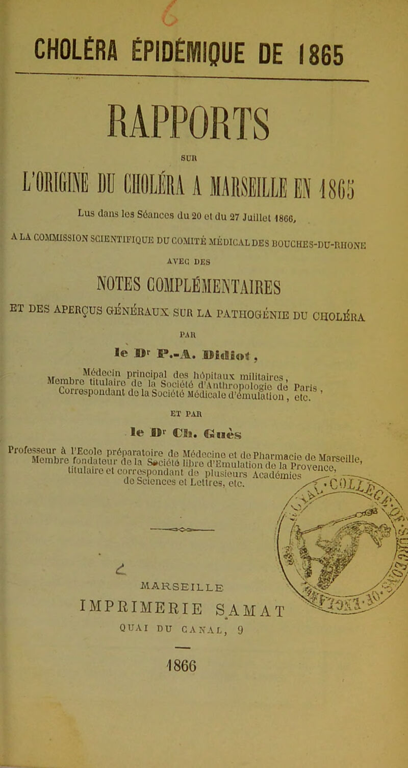 CHOLÉRA ÉPIDÉMIQUE DE 1865 RAPPORTS SUR L’ORIGINE DD CHOLÉRA A MARSEILLE EN 18D5 Lus dans los Séances du 20 ol du 27 Juillet |8CG, A LA COMMISSION SCIENTIFIQUE DU COMITÉ MÉDICAL DES BOUCHES-DU-RHONE AVEC DES NOTES COMPLÉMENTAIRES ET DES APERÇUS GENERAUX SUR LA PATHOGÉNIE DU CHOLÉRA PAR le »r S3.-A. , principal dos hôpitaux militaires Memi e ?Rula,re de la Société d’Arilhropologio de Paris Correspondant do la Société Médicale d’émulation, etc. ’ ET PAU le l)r Cüs. €2 nés Professeur à l’Ecole préparatoire de Médecine et do Pharmacie de Marsouin Membre fondateur de la Société iibro d’Emulation de la Provence ’ titulaire et correspondant de plusieurs Académies C ’ — do Sciences et Lettres, etc. d MARSEILLE imprimerie sam A QUAI DU CANAL, 9 1866