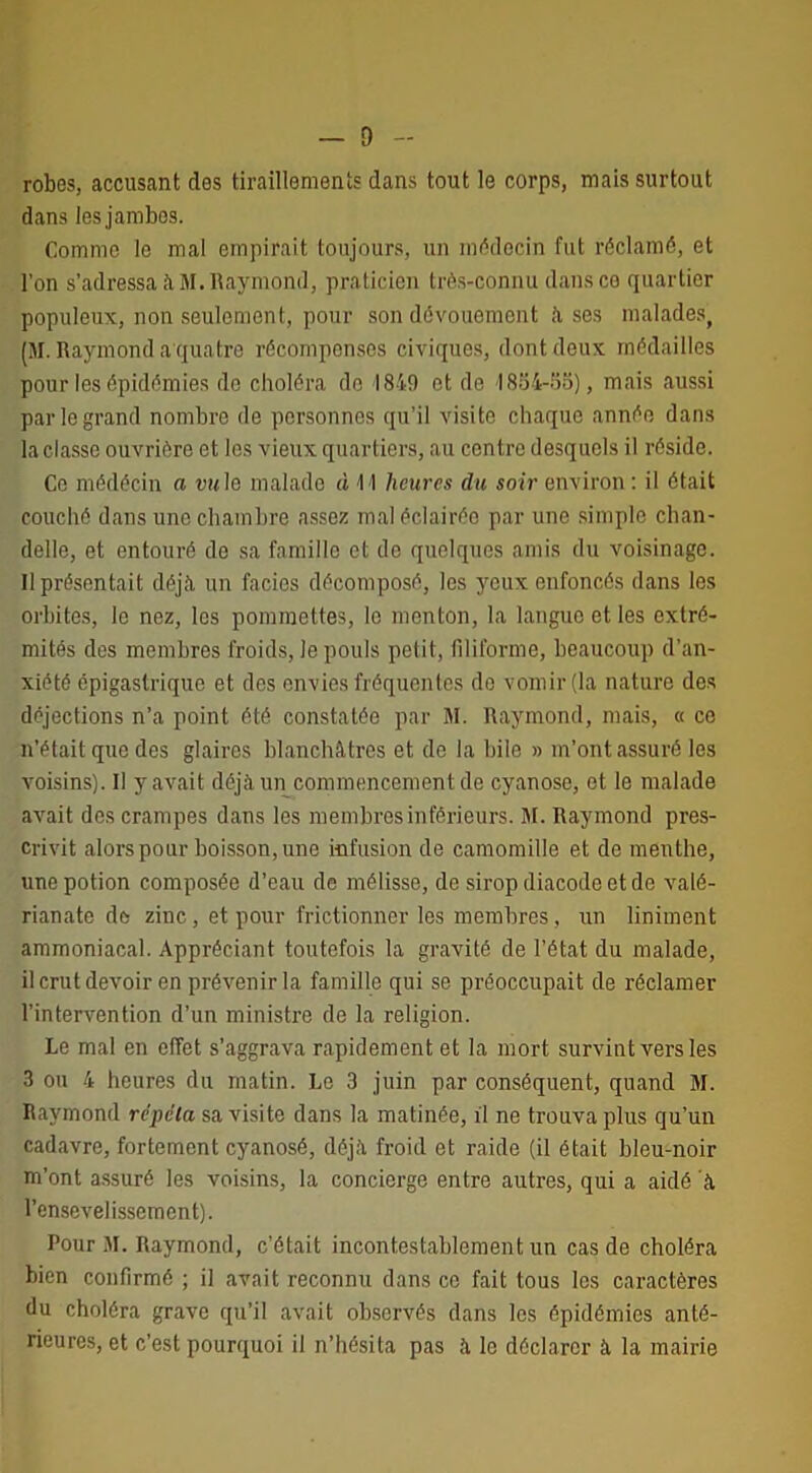 — D robes, accusant des tiraillements dans tout le corps, mais surtout dans les jambes. Comme le mal empirait toujours, un médecin fut réclamé, et l’on s’adressa à M. Raymond, praticien très-connu dans ce quartier populeux, non seulement, pour son dévouement lises malades, (M. Raymond a qua tre récompenses civiques, dont deux médailles pour les épidémies do choléra de 1849 et de I8S4-S8), mais aussi par le grand nombre de personnes qu’il visite chaque année dans la classe ouvrière et les vieux quartiers, au centre desquels il réside. Ce médécin a vu le malade à 11 heures du soir environ : il était couché dans une chambre assez mal éclairée par une simple chan- delle, et entouré do sa famille et de quelques amis du voisinage. Il présentait déjà un faciès décomposé, les yeux enfoncés dans les orbites, le nez, les pommettes, le menton, la langue et les extré- mités des membres froids, Je pouls petit, filiforme, beaucoup d’an- xiété épigastrique et des envies fréquentes do vomir (la nature des déjections n’a point été constatée par M. Raymond, mais, « ce n’était que des glaires blanchâtres et de la bile » m’ont assuré les voisins). Il y avait déjà un commencement de cyanose, et le malade avait des crampes dans les membres inférieurs. M. Raymond pres- crivit alors pour boisson, une infusion de camomille et de menthe, une potion composée d’eau de mélisse, de siropdiacodeetde valé- rianate de zinc, et pour frictionner les membres, un liniment ammoniacal. Appréciant toutefois la gravité de l’état du malade, il crut devoir en prévenir la famille qui se préoccupait de réclamer l’intervention d’un ministre de la religion. Le mal en effet s’aggrava rapidement et la mort survint vers les 3 ou 4 heures du matin. Le 3 juin par conséquent, quand M. Raymond répéta sa visite dans la matinée, il ne trouva plus qu’un cadavre, fortement cyanosé, déjà froid et raide (il était bleu-noir m’ont assuré les voisins, la concierge entre autres, qui a aidé à l’ensevelissement). Pour M. Raymond, c’était incontestablement un cas de choléra bien confirmé ; il avait reconnu dans ce fait tous les caractères du choléra grave qu’il avait observés dans les épidémies anté- rieures, et c’est pourquoi il n’hésita pas à le déclarer à la mairie