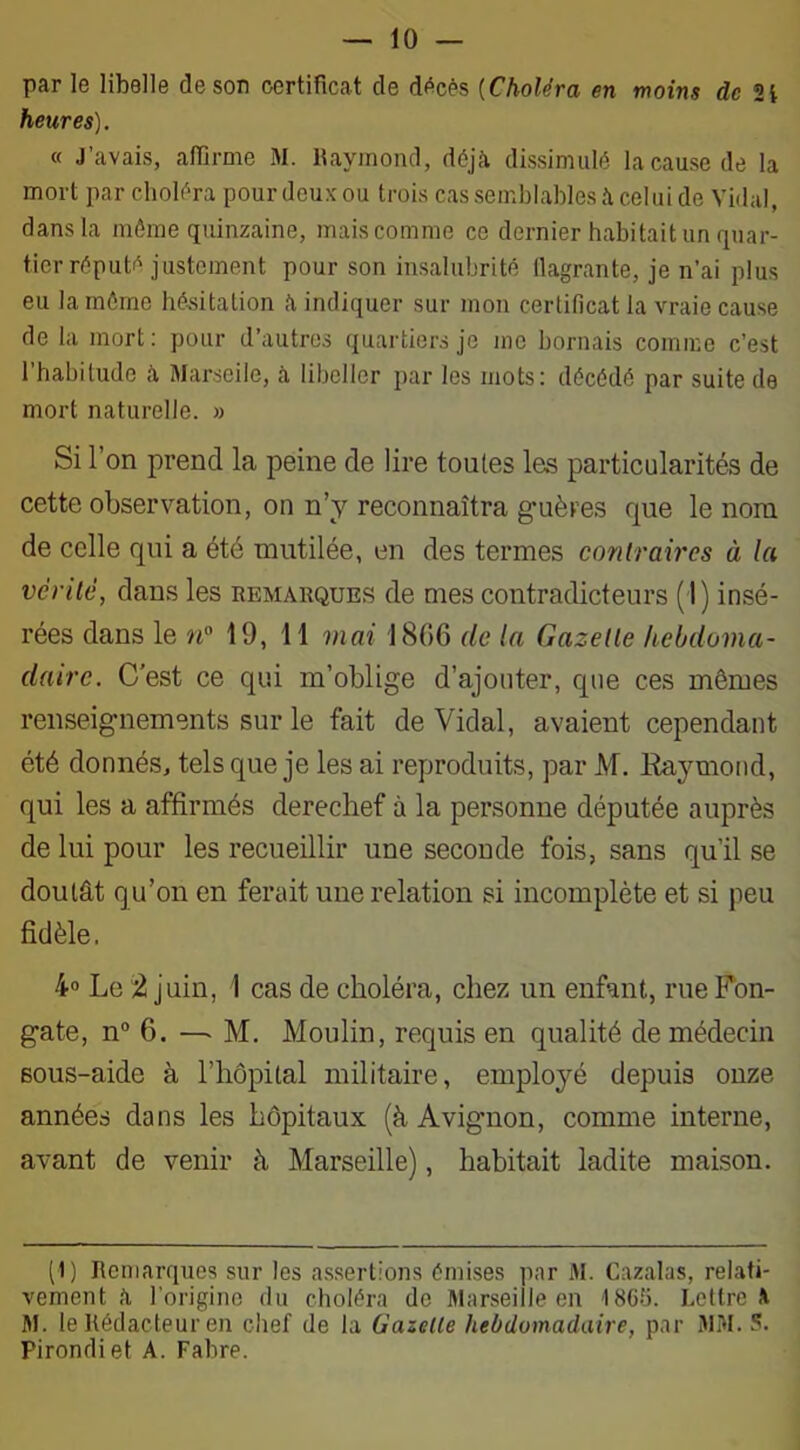 par le libelle desor certificat de décès (Choléra en moins de 2i heures). « J’avais, affirme M. Raymond, déjà dissimulé la cause de la mort par choléra pour deux ou trois cas semblables à celui de Vidal, dans la môme quinzaine, mais comme ce dernier habitait un quar- tier réputé justement pour son insalubrité flagrante, je n’ai plus eu la môme hésitation à indiquer sur mon certificat la vraie cause de la mort: pour d’autres quartiers je me bornais comme c’est l’habitude à Marseile, à libeller par les mots: décédé par suite de mort naturelle. » Si l’on prend la peine de lire toutes les particularités de cette observation, on n’y reconnaîtra guères que le nom de celle qui a été mutilée, en des termes contraires à la venté, dans les remarques de mes contradicteurs (I) insé- rées dans le n° 19, 11 mai 1866 de la Gazette hebdoma- daire. C’est ce qui m’oblige d’ajouter, que ces mômes renseignements sur le fait de Vidal, avaient cependant été donnés, tels que je les ai reproduits, par M. Raymond, qui les a affirmés derechef à la personne députée auprès de lui pour les recueillir une seconde fois, sans qu’il se doutât qu’on en ferait une relation si incomplète et si peu fidèle. 4° Le 2 juin, I cas de choléra, chez un enfant, rueFon- gate, n° 6. — M. Moulin, requis en qualité de médecin sous-aide à l’hôpital militaire, employé depuis onze années dans les hôpitaux (à Avignon, comme interne, avant de venir à Marseille), habitait ladite maison. (1) Remarques sur les assertions émises par M. Cazalas, relati- vement à l’origine du choléra de Marseille en 4865. Lettre à M. le Rédacteur en chef de la Gazelle hebdomadaire, par MM. S. Pirondiet A. Fabre.