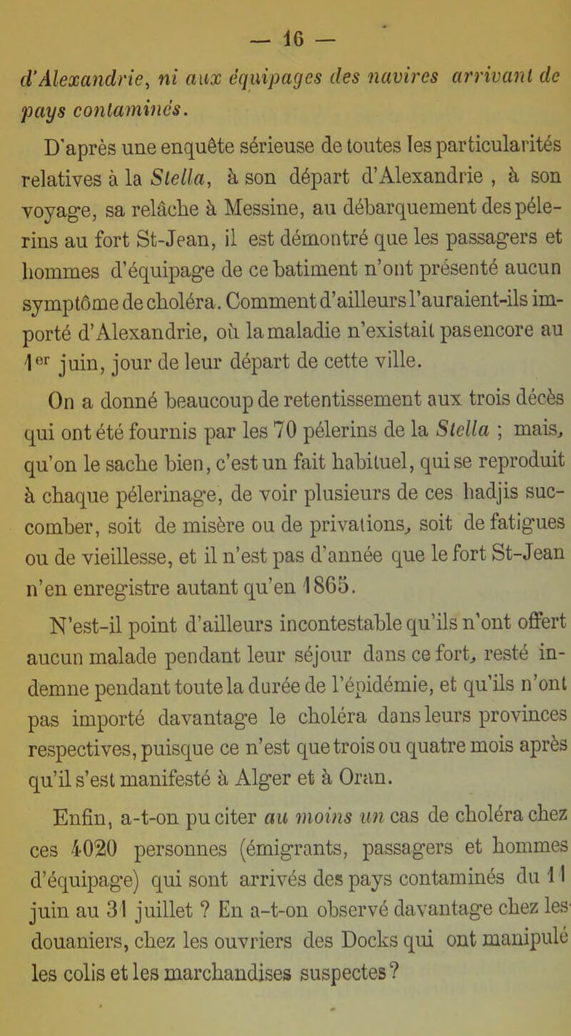 d’Alexandrie, ni aux équipages des navires arrivant de pays contaminés. D'après une enquête sérieuse de toutes les particularités relatives à la Stella, à son départ d’Alexandrie , à son voyage, sa relâche à Messine, au débarquement des pèle- rins au fort St-Jean, il est démontré que les passagers et hommes d’équipage de ce batiment n’ont présenté aucun symptôme de choléra. Comment d’ailleurs l’auraient-ils im- porté d’Alexandrie, où la maladie n’existait pasencore au 1er juin, jour de leur départ de cette ville. On a donné beaucoup de retentissement aux trois décès qui ont été fournis par les 70 pèlerins de la Stella ; mais, qu’on le sache bien, c’est un fait habituel, qui se reproduit à chaque pèlerinage, de voir plusieurs de ces hadjis suc- comber, soit de misère ou de privations, soit de fatigues ou de vieillesse, et il n’est pas d'année que le fort St-Jean n’en enregistre autant qu’en 1865. N’est-il point d’ailleurs incontestable qu’ils n'ont offert aucun malade pendant leur séjour dans ce fort, resté in- demne pendant toute la durée de l’épidémie, et qu’ils n’ont pas importé davantage le choléra dans leurs provinces respectives, puisque ce n’est que trois ou quatre mois après qu’il s’est manifesté à Alger et à Oran. Enfin, a-t-on pu citer au moins un cas de choléra chez ces 4020 personnes (émigrants, passagers et hommes d’équipage) qui sont arrivés des pays contaminés du 11 juin au 31 juillet ? En a-t-on observé davantage chez les douaniers, chez les ouvriers des Docks qui ont manipule les colis et les marchandises suspectes?