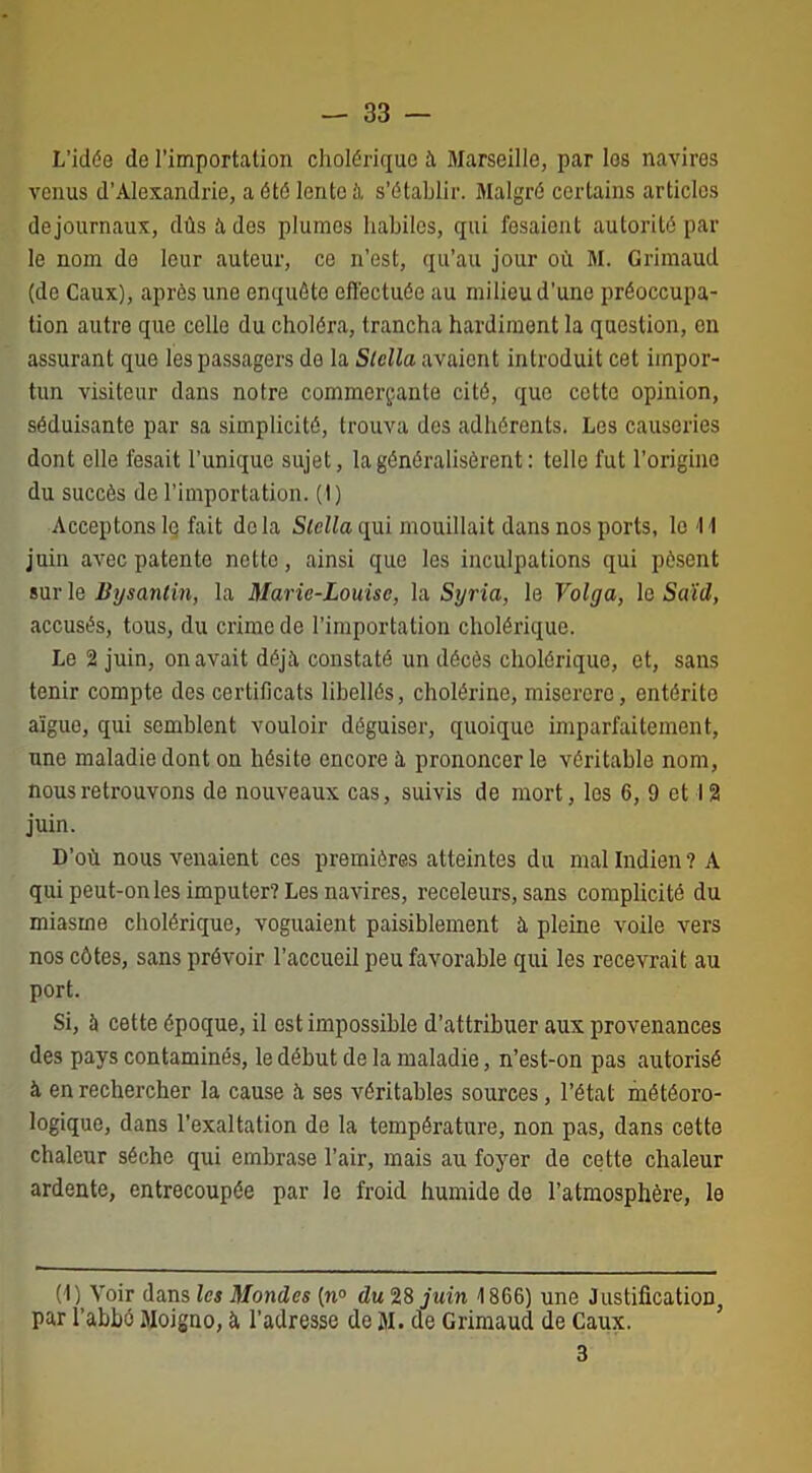 L’idée de l’importation cholérique à Marseille, par les navires venus d’Alexandrie, a été lente à s’établir. Malgré certains articles dejournaux, dûs à des plumes habiles, qui fesaient autorité par le nom de leur auteur, ce n’est, qu’au jour où M. Grimaud (de Caux), après une enquête effectuée au milieu d’une préoccupa- tion autre que celle du choléra, trancha hardiment la question, en assurant que les passagers de la Stella avaient introduit cet impor- tun visiteur dans notre commerçante cité, que cette opinion, séduisante par sa simplicité, trouva dos adhérents. Les causeries dont elle lésait l’unique sujet, la généralisèrent : telle fut l’origine du succès de l’importation. (1) Acceptons lq fait delà Stella qui mouillait dans nos ports, le 11 juin avec patente nette, ainsi que les inculpations qui pèsent sur le Bysantin, la Marie-Louise, la Syria, le Volga, le Saïd, accusés, tous, du crime de l’importation cholérique. Le 2 juin, on avait déjà constaté un décès cholérique, et, sans tenir compte des certificats libellés, cholérine, miserere, entérite aigue, qui semblent vouloir déguiser, quoique imparfaitement, une maladie dont on hésite encore à prononcer le véritable nom, nous retrouvons de nouveaux cas, suivis de mort, les 6, 9 et 12 juin. D’où nous venaient ces premières atteintes du mal Indien ? A qui peut-on les imputer? Les navires, receleurs, sans complicité du miasme cholérique, voguaient paisiblement a pleine voile vers nos côtes, sans prévoir l’accueil peu favorable qui les recevrait au port. Si, à cette époque, il est impossible d’attribuer aux provenances des pays contaminés, le début de la maladie, n’est-on pas autorisé à en rechercher la cause h ses véritables sources, l’état météoro- logique, dans l’exaltation de la température, non pas, dans cette chaleur sèche qui embrase l’air, mais au foyer de cette chaleur ardente, entrecoupée par le froid humide de l’atmosphère, le (1) Voir dans les Mondes (n° du 28 juin 1866) une Justification, par l’abbé Moigno, à l’adresse de JI. de Grimaud de Caux. 3